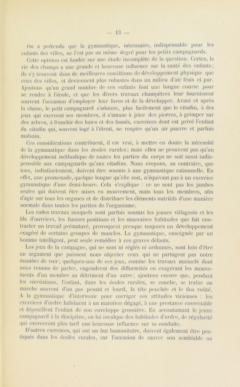 On a prétendu que la gymnastique, nécessaire, indispensable pour les enfants des villes, ne l’est pas au même degré pour les petits campagnards. Cette opinion est fondée sur une étude incomplète de la question. Certes, la vie des champs a une grande et heureuse influence sur la santé des enfants; ils s’y trouvent dans de meilleures conditions de développement physique que ceux des villes, et deviennent plus robustes dans un milieu d’air frais et pur. Ajoutons qu’un grand nombre de ces enfants font une longue course pour se rendre à l’école, et que les divers travaux champêtres leur fournissent souvent l’occasion d’employer leur force et de la développer. Avant et après la classe, le petit campagnard s’adonne, plus facilement que le citadin, à des jeux qui exercent ses membres, il s’amuse à jeter des pierres, à grimper sur des arbres, à franchir des baies et des fossés, exercices dont est privé l’enfant du citadin qui, souvent logé à l’étroit, ne respire qu’un air pauvre et parfois malsain. Ces considérations contribuent, il est vrai, à mettre en doute la nécessité de la gymnastique dans les écoles rurales; mais elles ne prouvent pas qu’un développement méthodique de toutes les parties du corps ne soit aussi indis- pensable aux campagnards qu’aux citadins. Nous croyons, au contraire, que tous, indistinctement, doivent être soumis à une gymnastique rationnelle. En effet, une promenade, quelque longue quelle soit, n’équivaut pas à un exercice gymnastique d’une demi-heure. Cela s’explique : ce ne sont pas les jambes seules qui doivent être mises en mouvement, mais tous les membres, afin d’agir sur tous les organes et de distribuer les éléments nutritifs d’une manière normale dans toutes les parties de l’organisme. Les rudes travaux auxquels sont parfois soumis les jeunes villageois et les iils d’ouvriers, les fausses positions et les mauvaises habitudes que fait con- tracter un travail prématuré, provoquent presque toujours un développement exagéré de certains groupes de muscles. La gymnastique, enseignée par un homme intelligent, peut seule remédier à ces graves défauts. Les jeux de la campagne, qui ne sont ni réglés ni ordonnés, sont loin d’être un argument que puissent nous objecter ceux qui ne partagent pas notre manière de voir; quelques-uns de ces jeux, comme les travaux manuels dont nous venons de parler, engendrent des difformités en exagérant les mouve- ments d’un membre au détriment d’un autre; ajoutons encore que, pendant les récréations, l’enfant, dans les écoles rurales, se couche, se traîne ou marche souvent d’un pas pesant et lourd, la tête penchée et le dos voûté. A la gymnastique d’intervenir pour corriger ces attitudes vicieuses : les exercices d’ordre habituent ii un maintien dégagé, è une prestance convenable et dépouillent l’enfant de son enveloppe grossière. En accoutumant le jeune campagnard à la discipline, on lui inculque des habitudes d’ordre, de régularité qui exerceront plus tard une heureuse influence sur sa conduite. D’autres exercices, qui ont un but humanitaire, doivent également être pra- tiqués dans les écoles rurales, car l’occasion de sauver son semblable ou