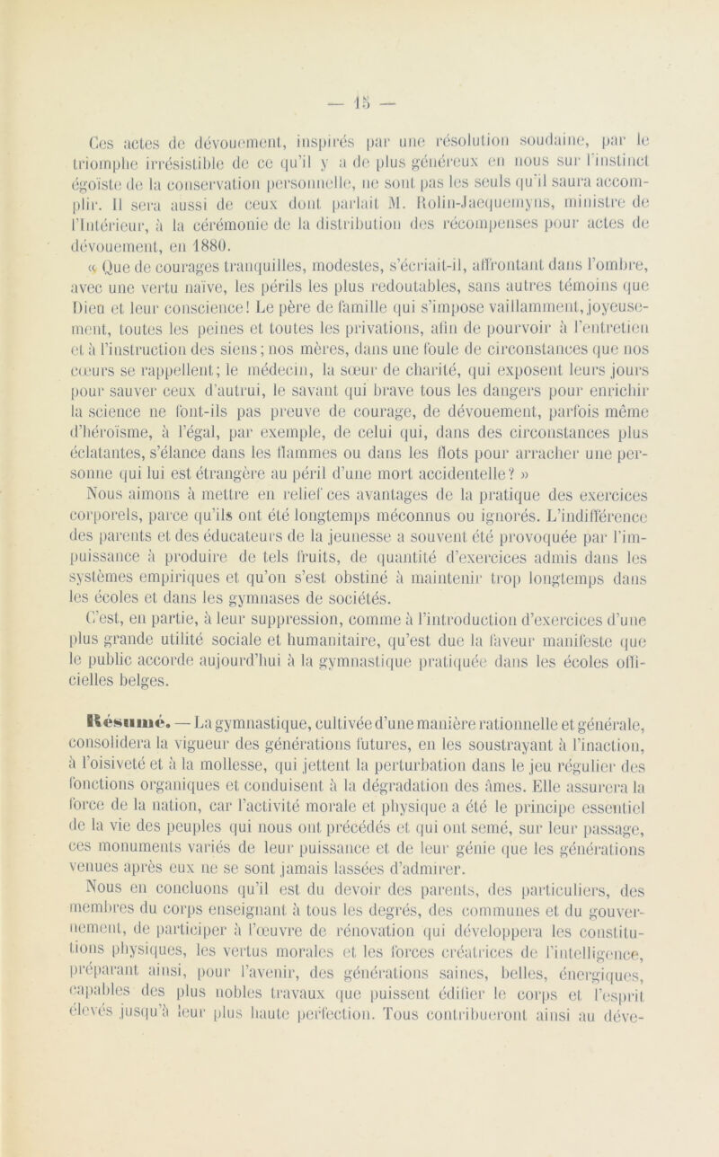 Ces actes de dévouement, inspirés par une résolution soudaine, par le triomphe irrésistible de ce qu’il y a de plus généreux en nous sur 1 instinct égoïste de la conservation personnelle, ne sont pas les seuls qu il saura accom- plir. 11 sera aussi de ceux dont parlait M. Rolin-Jaequemyns, ministre de l’Intérieur, à la cérémonie de la distribution des récompenses pour actes de dévouement, en 1880. a Que de courages tranquilles, modestes, s’écriait-il, affrontant dans l’ombre, avec une vertu naïve, les périls les plus redoutables, sans autres témoins que Dieu et leur conscience! Le père de famille qui s’impose vaillamment, joyeuse- ment, toutes les peines et toutes les privations, afin de pourvoir à l’entretien et à l’instruction des siens; nos mères, dans une foule de circonstances que nos cœurs se rappellent; le médecin, la sœur de charité, qui exposent leurs jours pour sauver ceux d’autrui, le savant qui brave tous les dangers pour enrichir la science ne font-ils pas preuve de courage, de dévouement, parfois même d’héroïsme, à l’égal, par exemple, de celui qui, dans des circonstances plus éclatantes, s’élance dans les flammes ou dans les flots pour arracher une per- sonne qui lui est étrangère au péril d’une mort accidentelle? « Nous aimons à mettre en relief ces avantages de la pratique des exercices corporels, parce qu’ils ont été longtemps méconnus ou ignorés. L’indifférence des parents et des éducateurs de la jeunesse a souvent été provoquée par l’im- puissance à produire de tels fruits, de quantité d’exercices admis dans les systèmes empiriques et qu’on s’est obstiné à maintenir trop longtemps dans les écoles et dans les gymnases de sociétés. C’est, en partie, à leur suppression, comme à l’introduction d’exercices d’une plus grande utilité sociale et humanitaire, qu’est due la faveur manifeste que le public accorde aujourd’hui à la gymnastique pratiquée dans les écoles offi- cielles belges. Késuiué. — La gymnastique, cultivée d’une manière rationnelle et générale, consolidera la vigueur des générations futures, en les soustrayant à l’inaction, à l’oisiveté et à la mollesse, qui jettent la perturbation dans le jeu régulier des fonctions organiques et conduisent à la dégradation des âmes. Elle assurera la force de la nation, car l’activité morale et physique a été le principe essentiel de la vie des peuples qui nous ont précédés et qui ont semé, sur leur passage, ces monuments variés de leur puissance et de leur génie que les générations venues après eux ne se sont jamais lassées d’admirer. Nous en concluons qu’il est du devoir des parents, des particuliers, des membres du corps enseignant à tous les degrés, des communes et du gouver- nement, de participer à l’œuvre de rénovation qui développera les constitu- tions physiques, les vertus morales et les forces créatrices de l’intelligence, préparant ainsi, pour l’avenir, des générations saines, belles, énergiques, capables des plus nobles travaux que puissent édifier le corps et l’esprit élevés jusqu’à leur plus haute perfection. Tous contribueront ainsi au déve-