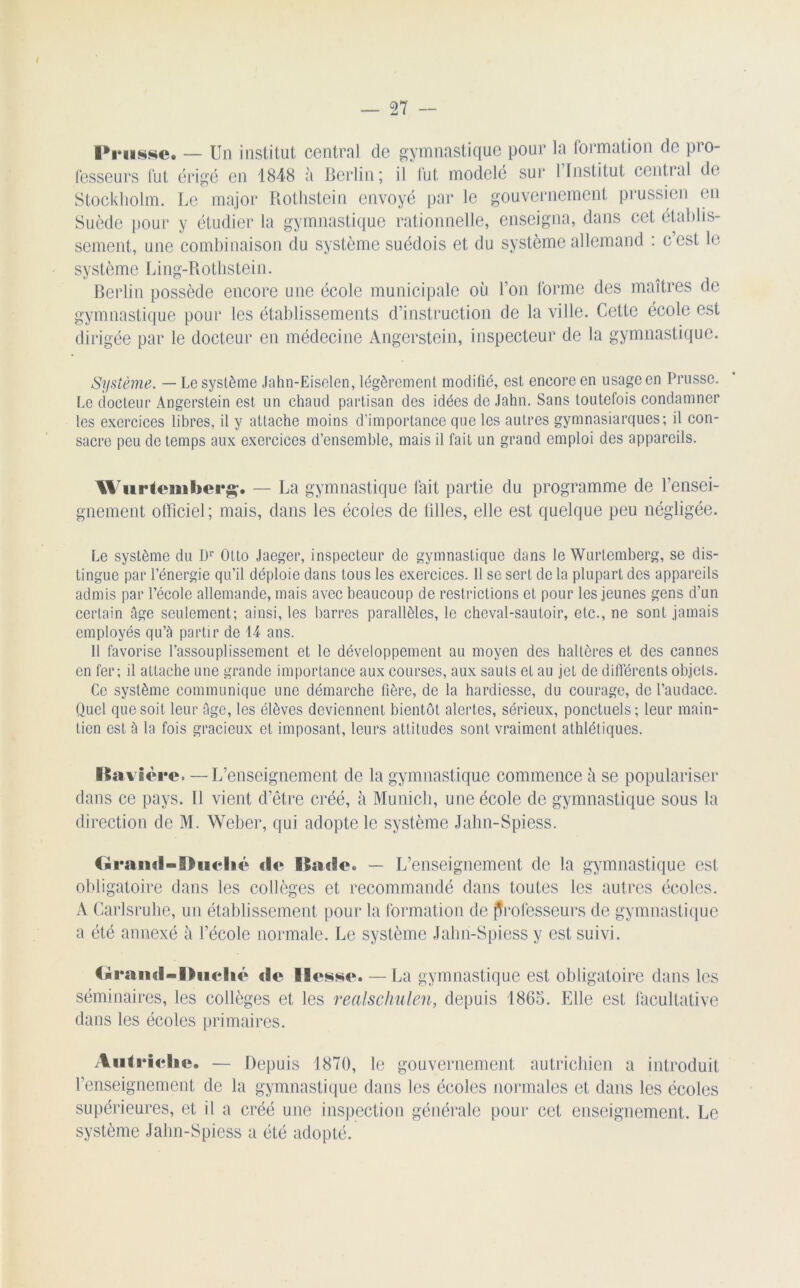 IViisse. — Un institut central de gymnastique pour la formation de pro- fesseurs fut érigé en 1848 à Berlin; il fut modelé sur 1 Institut central de Stockholm. Le major Rothstein envoyé par le gouvernement prussien en Suède pour y étudier la gymnastique rationnelle, enseigna, dans cet établis- sement, une combinaison du système suédois et du système allemand : c’est le système Ling-Rotlistein. Berlin possède encore une école municipale où l’on forme des maîtres de gymnastique pour les établissements d’instruction de la ville. Cette école est dirigée par le docteur en médecine Angerstein, inspecteur de la gymnastique. Système. — Le système Jahn-Eiselen, légèrement modifié, est eneore en usage en Prusse. Le docteur Angerstein est un chaud partisan des idées de Jahn. Sans toutefois condamner les exercices libres, il y attache moins d’importance que les autres gymnasiarques; il con- sacre peu de temps aux exercices d’ensemble, mais il fait un grand emploi des appareils. Wurtemberg. — La gymnastique fait partie du programme de rensei- gnement officiel; mais, dans les écoles de tilles, elle est quelque peu négligée. Le système du br Otto Jaeger, inspecteur de gymnastique dans le Wurtemberg, se dis- tingue par l’énergie qu’il déploie dans tous les exercices. 11 se sert de la plupart des appareils admis par l’école allemande, mais avec beaucoup de restrictions et pour les jeunes gens d’un certain âge seulement; ainsi, les barres parallèles, le cheval-sautoir, etc., ne sont jamais employés qu’à partir de 14 ans. 11 favorise l’assouplissement et le développement au moyen des haltères et des cannes en fer; il attache une grande importance aux courses, aux sauts et au jet de differents objets. Ce système communique une démarche fière, de la hardiesse, du courage, de l’audace. Quel que soit leur âge, les élèves deviennent bientôt alertes, sérieux, ponctuels; leur main- tien est à la fois gracieux et imposant, leurs attitudes sont vraiment athlétiques. Bavière. — L’enseignement cle La gymnastique commence à se populariser dans ce pays. Il vient d’être créé, h Munich, une école de gymnastique sous la direction de M. Weber, qui adopte le système Jahn-Spiess. Geaiul-Buclic «le Baele. — L’enseignement de la gymnastique est obligatoire dans les collèges et recommandé dans toutes les autres écoles. A Carlsruhe, un établissement pour la formation de professeurs de gymnastique a été annexé à l’école normale. Le système Jahn-Spiess y est suivi. (■raml-Duclit» «le llt^sse. — La gymnastique est obligatoire dans les séminaires, les collèges et les realschulen, depuis 1865. Elle est facultative dans les écoles primaires. Autriche. — Depuis 1870, le gouvernement autrichien a introduit renseignement de la gymnastique dans les écoles normales et dans les écoles supérieures, et il a créé une inspection générale pour cet enseignement. Le système Jahn-Spiess a été adopté.