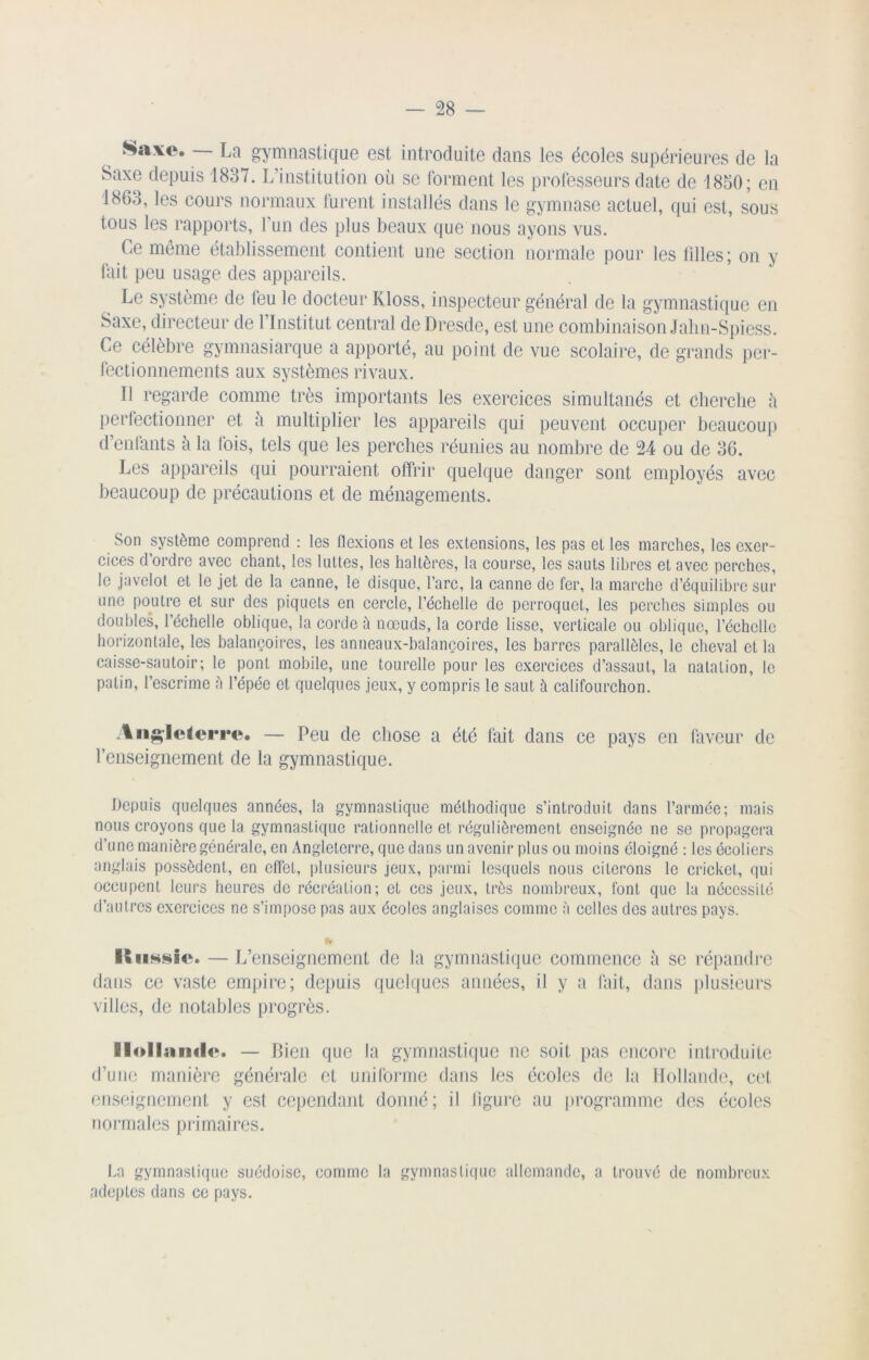 Saxe. — La gymnastique est introduite dans les écoles supérieures de la Saxe depuis 1837. L’institution où se forment les professeurs date de 1850; en 1863, les cours normaux lurent installés dans le gymnase actuel, qui est, sous tous les rapports, l’un des plus beaux que nous ayons vus. Ce même établissement contient une section normale pour les lilles; on y fait peu usage des appareils. Le système de leu le docteur Kloss, inspecteur général de la gymnastique en Saxe, directeur de l’Institut central de Dresde, est une combinaison Jahn-Spiess. Ce célèbre gymnasiarque a apporté, au point de vue scolaire, de grands per- fectionnements aux systèmes rivaux. Il regarde comme très importants les exercices simultanés et cherche ù perfectionner et ù multiplier les appareils qui peuvent occuper beaucoup d’enfants à la lois, tels que les perches réunies au nombre de 24 ou de 36. Les appareils qui pourraient offrir quelque danger sont employés avec beaucoup de précautions et de ménagements. Son système comprend : les flexions et les extensions, les pas et les marches, les exer- cices d’ordre avec chant, les luttes, les haltères, la course, les sauts libres et avec perches, le javelot et le jet de la canne, le disque, l’arc, la canne de fer, la marche d’équilibre sur une poutre et sur des piquets en cercle, l’échelle de perroquet, les perches simples ou doubles, l’échelle oblique, la corde à nœuds, la corde lisse, verticale ou oblique, l’échelle horizontale, les balançoires, les anneaux-balançoires, les barres parallèles, le cheval et la caisse-sautoir; le pont mobile, une tourelle pour les exercices d’assaut, la natation, le patin, l’escrime à l’épée et quelques jeux, y compris le saut à califourchon. Angleterre. — Peu de chose a été fait dans ce pays en faveur de renseignement de la gymnastique. Depuis quelques années, la gymnastique méthodique s’introduit dans l’armée; mais nous croyons que la gymnastique rationnelle et régulièrement enseignée ne se propagera d’une manière générale, en Angleterre, que dans un avenir plus ou moins éloigné : les écoliers anglais possèdent, en effet, plusieurs .jeux, parmi lesquels nous citerons le cricket, qui occupent leurs heures de récréation; et ces jeux, très nombreux, font que la nécessité d’autres exercices ne s’impose pas aux écoles anglaises comme à celles des autres pays. Hcissics — L’enseignement de la gymnastique commence à se répandre dans ce vaste empire; depuis quelques années, il y a fait, dans plusieurs villes, de notables progrès. Hollandes — Bien que la gymnastique ne soit pas encore introduite d’une manière générale et uniforme dans les écoles de la Hollande, cet enseignement y est cependant donné; il ligure au programme des écoles normales primaires. La gymnastique suédoise, comme la gymnastique allemande, a trouvé de nombreux adeptes dans ce pays.