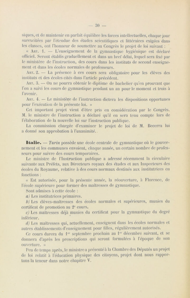 siques, et de maintenir en parfait équilibre les forces intellectuelles, chaque jour surexcitées par l’étendue des études scientifiques et littéraires exigées dans les classes, ont l’honneur de soumettre au Congrès le projet de loi suivant : « Art. 1. — L’enseignement de la gymnastique hygiénique est déclaré officiel. Seront établis graduellement et dans un bref délai, lequel sera fixé par le ministère de l’instruction, des cours dans les instituts de second enseigne- ment et dans les écoles normales de professeurs. Art. 2. — La présence à ces cours sera obligatoire pour les élèves des instituts et des écoles cités dans l’article précédent. Art. 3. — On ne pourra obtenir le diplôme de bachelier qu’en prouvant que l’on a suivi les cours de gymnastique pendant un an pour le moment et trois à l’avenir. Art. 4. — Le ministère de l’instruction dictera les dispositions opportunes pour l’exécution de la présente loi. » Cet important projet vient d’être pris en considération par le Congrès. M. le ministre de l’instruction a déclaré qu’il en sera tenu compte lors de l’élaboration de la nouvelle loi sur l’instruction publique. La commission chargée d’examiner le projet de loi de M. Becerra lui a donné son approbation à l’unanimité.. Italie. — Turin possède une école centrale de gymnastique où le gouver- nement et les communes envoient, chaque année, un certain nombre de profes- seurs pour suivre des cours temporaires. Le ministre de l’Instruction publique a adressé récemment la circulaire suivante aux Préfets, aux Directeurs royaux des études et aux Inspecteurs des écoles du Royaume, relative ù des cours normaux destinés aux institutrices en fonctions : « Est autorisée, pour la présente année, la réouverture, à Florence, de l’école supérieure pour former des maîtresses de gymnastique. Sont admises à cette école : a) Les institutrices primaires. b) Les élèves-maîtresses des écoles normales et supérieures, munies du certificat de promotion au 2° cours. c) Les maîtresses déjà munies du certificat pour la gymnastique du degré inférieur. d) Les maîtresses qui, actuellement, enseignent dans les écoles normales et autres établissements d’enseignement pour lilles, régulièrement autorisés. Ce cours durera du 1er septembre prochain au 1er décembre suivant, et se donnera d’après les prescriptions qui seront formulées à l’époque de son ouverture. » Peu de temps après, le ministre a présenté à la Chambre des Députés un projet de loi relatif à l’éducation physique des citoyens, projet dont nous rappor- tons la teneur dans notre chapitre Y.