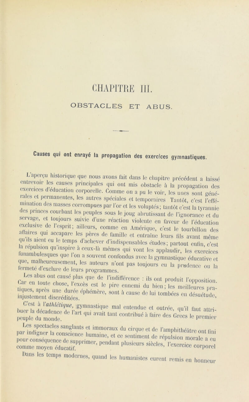 OBSTACLES ET ABUS. Causes qui ont enrayé !a propagation des exercices gymnastiques. L'aperçu historique que nous avons fait dans le chapitre précédent a laissé entievoir les causes principales qui ont mis obstacle à la propagation des txeicices d éducation corporelle. Comme on a pu le voir, les unes sont géné- iaes e Permanentes, les autres spéciales et temporaires Tantôt c’est l’effé- nnnation des masses corrompues par l’or et les voluptés; tantôt c’est la tyrannie sorvn!1Cet ful-bant les peuh)es sous le joug abrutissant de l’ignorance et du seivage, et toujours suivie dune réaction violente en faveur de l’éducation exclusive de I esprit; ailleurs, comme en Amérique, c’est le tourbillon des alfaiies qui accapare les peres de famille et entraîne leurs fils avant même qui s aient eu e temps d’achever d’indispensables études; partout enfin c’est a répulsion qu inspire il ceux-là mêmes qui vont les applaudir, les exei’cmes lue maUlheqUeS ^ ' °'\ * S0UVent conlb,ldus avec la gymnastique éducative et « pas toujours eu la p,'“denoe °u * Les abus ont causé plus que de l’indifférence : ils ont produit l’opposition 1 toute cll0Se’ lexces est le pire ennemi du bien; les meilleures nra S01U  68086 de ,ui t0mbées désuétudo. C’est il l’athlétique, gymnastique mal entendue et outrée, qu’il faut ali ri peuple du monde! ^ 8V8ft ^ COntl'ibué à <aire Grecs le premier Les spectacles sanglants et immoraux du cirque et de l’amphithéâtre ont Uni par ,ndlSnCT la c01lscience humaine, et ce sentiment de répufs o, imo,®? ' —N— Æï£! Dans les temps modernes, quand les humanistes eurent remis en honneur