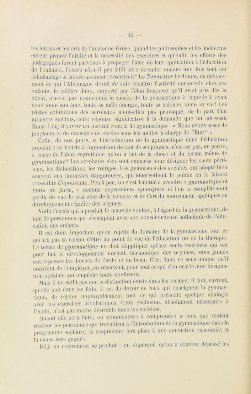 les lettres et les arts de l’ancienne Grèce, quand les philosophes et les médecins eurent prouvé l’utilité et la nécessité des exercices et qu’enlin les efforts des pédagogues lurent parvenus à propager l’idée de leur application à l’éducation de l’enfance, l’excès n’a-t-il pas failli faire écrouler encore une fois tout cet échafaudage si laborieusement reconstruit? Le Turnvater berlinois, au dévoue- ment de qui l’Allemagne devait de voir renaître l’activité corporelle chez ses enfants, le célèbre Jalni, emporté par l’élan fougueux qu’il avait pris dès le début, n’a-t-il pas compromis le succès de la gymnastique à laquelle il avait voué toute son âme, toute sa mâle énergie, toute sa science, toute sa vie? Les tristes exhibitions des acrobates n’ont-elles pas provoqué, de la part d’un ministre suédois, cette réponse significative à la demande que lui adressait Henri Ling d’ouvrir un institut central de gymnastique : « Nous avons assez de jongleurs et de danseurs de cordes sans les mettre â charge de l’État? » Enfin, de nos jours, si l’introduction de la gymnastique dans l’éducation populaire se heurte â l’opposition de tant de sceptiques, n’est-ce pas, en partie, ii cause de l’abus regrettable qu’on a fait de la chose et du terme même de gymnastique? Les acrobates s’en sont emparés pour désigner les sauts péril- leux, les dislocations, les voltiges. Les gymnastes des sociétés ont adopté bien souvent ces fantaisies dangereuses, qui émerveillent le public en le faisant tressaillir d’épouvante. Peu â peu, on s’est habitué à prendre « gymnastique et tours de force, » comme expressions synonymes et l’on a complètement perdu de vue le vrai coté de la science et de l’art du mouvement appliqués au développement régulier des organes. Voilà l’excès qui a produit le mauvais vouloir, à l’égard de la gymnastique, de tant de personnes qui s’occupent avec une consciencieuse sollicitude de ledu- cation des enfants. Il est donc important qu’on rejette du domaine de la gymnastique tout ce qui n’a pas sa raison d’être au point de vue de l’éducation ou de la thérapie. Le terme de gymnastique ne doit s’appliquer qu’aux seuls exercices qui ont pour but le développement normal, harmonique des organes, sans jamais outre-passer les bornes de l’utile et du beau. C’est dans ce sens unique qu’il convient de l’employer, en réservant, pour tout ce qui s en écarte, une désigna- tion spéciale qui empêche toute confusion. Mais il ne suffit pas que la distinction existe dans les termes; il faut, surtout, qu’elle soit dans les laits. Il est du devoir de ceux qui enseignent la gymnas- tique, de rejeter impitoyablement tout ce qui présente quelque analogie avec les exercices acrobatiques. Cette exclusion, absolument nécessaire a lecole, n’est pas moins désirable dans les sociétés. Quand elle sera faite, on commencera à comprendre le bien que veulent réaliser les personnes qui travaillent à l’introduction de la gymnastique dans le programme scolaire; le scepticisme fera place à une conviction raisonnée, et la cause sera gagnée. Déjà un revirement se produit : on s’aperçoit qu’on a souvent dépassé les