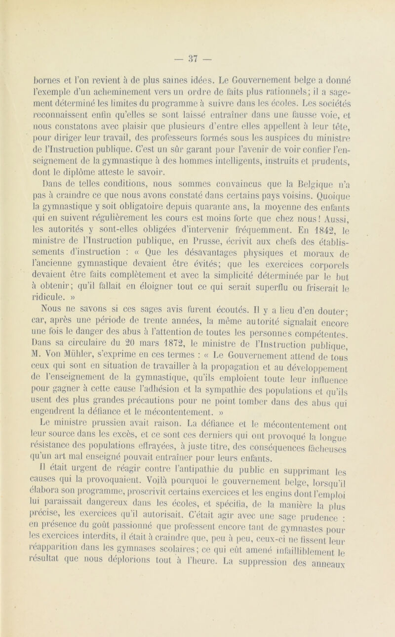 bornes et l’on revient à de plus saines idées. Le Gouvernement belge a donné l’exemple d’un acheminement vers un ordre de laits plus rationnels; il a sage- ment déterminé les limites du programme à suivre dans les écoles. Les sociétés reconnaissent enfin qu’elles se sont laissé entraîner dans une fausse voie, et nous constatons avec plaisir que plusieurs d’entre elles appellent à leur tête, pour diriger leur travail, des professeurs formés sous les auspices du ministre de l’Instruction publique. C’est un sûr garant pour l’avenir de voir confier l’en- seignement de la gymnastique à des hommes intelligents, instruits et prudents, dont le diplôme atteste le savoir. Dans de telles conditions, nous sommes convaincus que la Belgique n’a pas à craindre ce que nous avons constaté dans certains pays voisins. Quoique la gymnastique y soit obligatoire depuis quarante ans, la moyenne des enfants qui en suivent régulièrement les cours est moins forte que chez nous! Aussi, les autorités y sont-elles obligées d’intervenir fréquemment. En 1842, le ministre de l’Instruction publique, en Prusse, écrivit aux chefs des établis- sements d’instruction : « Que les désavantages physiques et moraux de l’ancienne gymnastique devaient être évités; que les exercices corporels devaient être faits complètement et avec la simplicité déterminée par le but à obtenir; qu’il fallait en éloigner tout ce qui serait superflu ou friserait le ridicule. » Nous ne savons si ces sages avis furent écoutés. Il y a lieu d’en douter; car, après une période de trente années, la même autorité signalait encore une fois le danger des abus à l’attention de toutes les personnes compétentes Dans sa circulaire du 20 mars 1872, le ministre de l’Instruction publique, M. Von Mühler, s’exprime en ces termes : « Le Gouvernement attend de tous ceux qui sont en situation de travailler à la propagation et au développement de l’enseignement de la gymnastique, qu’ils emploient toute leur influence pour gagner à cette cause l’adhésion et la sympathie des populations et qu’ils usent des plus grandes précautions pour ne point tomber dans des abus qui engendrent la défiance et le mécontentement. » Le ministre prussien avait raison. La défiance et le mécontentement ont leur source dans les excès, et ce sont ces derniers qui ont provoqué la Ion résistance des populations effrayées, à juste titre, des conséquences fâcheus qu’un art mal enseigné pouvait entraîner pour leurs enfants. Il était urgent de réagir contre l’antipathie du public en supprimant les causes qui la provoquaient. Voilà pourquoi le gouvernement belge, lorsqu’il élabora son programme, proscrivit certains exercices et les engins dont l’emploi lui paraissait dangereux dans les écoles, et spécifia, de la manière la plus précise, les exercices qu’il autorisait. C’était agir avec une sage prudence : en présence du goût passionné que professent encore tant de gymnastes pour les exercices interdits, il était à craindre que, peu à peu, ceux-ci ne fissent leur réapparition dans les gymnases scolaires; ce qui eût amené infailliblement Je résultat que nous déplorions tout à l’heure. La suppression des anneaux ue îeuses