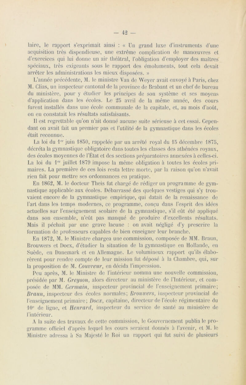laire, le rapport s’exprimait ainsi : « Un grand luxe d’instruments d’une acquisition très dispendieuse, une extrême complication de manœuvres et d’exercices qui lui donne un air théâtral, l’obligation d’employer des maîtres spéciaux, très exigeants sous le rapport des émoluments, tout cela devait arrêter les administrations les mieux disposées. » L’année précédente, M. le ministre Van de Weyer avait envoyé à Paris, chez M. Clias, un inspecteur cantonal de la province de Brabant et un chef de bureau du ministère, pour y étudier les principes de son système et ses moyens d’application dans les écoles. Le 25 avril de la même année, des cours furent installés dans une école communale de la capitale, et, au mois d’aout, on en constatait les résultats satisfaisants. 11 est regrettable qu’on n’ait donné aucune suite sérieuse à cet essai. Cepen- dant on avait fait un premier pas et l’utilité de la gymnastique dans les écoles était reconnue. La loi du 1er juin 1850, rappelée par un arrêté royal du 15 décembre 1875, décréta la gymnastique obligatoire dans toutes les classes des athénées royaux, des écoles moyennes de l’État et des sections préparatoires annexées à celles-ci. La loi du 1er juillet 1879 impose la même obligation â toutes les écoles pri- maires. La première de ces lois resta lettre morte, par la raison qu’on n’avait rien fait pour mettre ses ordonnances en pratique. En 1862, M. le docteur Theis fut chargé de rédiger un programme de gym- nastique applicable aux écoles. Débarrassé des quelques vestiges qui s’y trou- vaient encore de la gymnastique empirique, qui datait de la renaissance de l’art dans les temps modernes, ce programme, conçu dans l’esprit des idées actuelles sur l’enseignement scolaire de la gymnastique, s’il eût été appliqué dans son ensemble, n’eût pas manqué de produire d’excellents résultats. Mais il péchait par une grave lacune : on avait négligé d’y prescrire la formation de professeurs capables de bien enseigner leur branche. En 1872, M. le Ministre chargea une commission, composée de MM. Braun, Brouwers et Docx, d’étudier la situation de la gymnastique en Hollande, en Suède, en Danemark et en Allemagne. Le volumineux rapport qu’ils élabo- rèrent pour rendre compte de leur mission fut déposé â la Chambre, qui, sur la proposition de M. Couvreur, en décida l’impression. Peu après, M. le Ministre de l’intérieur nomma une nouvelle commission, présidée par M. Greyson, alors directeur au ministère de l’Intérieur, et com- posée de MM. Germain, inspecteur provincial de l’enseignement primaire; Braun, inspecteur des écoles normales; Brouwers, inspecteur provincial de l’enseignement primaire; Docx, capitaine, directeur de l’école régimentaire du 10e de ligne, et Henrard, inspecteur du service de santé au ministère de l’intérieur. A la suite des travaux de cette commission, le Gouvernement publia le pro- gramme officiel d’après lequel les cours seraient donnés à l’avenir, et M. le Ministre adressa à Sa Majesté le Roi un rapport qui fut suivi de plusieurs