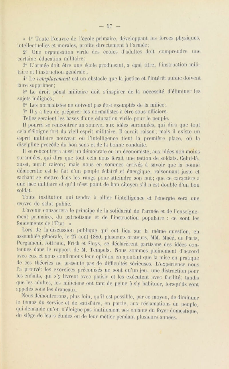 « 1° Toute l’œuvre de l’école primaire, développant les forces physiques, intellectuelles et morales, profite directement à l’armée; 2° Une organisation virile des écoles d’adultes doit comprendre une certaine éducation militaire; 3° L’armée doit être une école produisant, à égal titre, l’instruction mili- taire et l’instruction générale; 4° Le remplacement est un obstacle que la justice et l’intérêt public doivent faire supprimer; o° Le droit pénal militaire doit s’inspirer de la nécessité d’éliminer les sujets indignes; 6° Les normalistes ne doivent pas être exemptés de la milice ; 7° Il y a lieu de préparer les normalistes à être sous-officiers. Telles seraient les bases d’une éducation virile pour le peuple. Il pourra se rencontrer un zouave, aux idées surannées, qui dira que tout cela s’éloigne fort du vieil esprit militaire. Il aurait raison; mais il existe un esprit militaire nouveau où l’intelligence tient la première place, où la discipline procède du bon sens et de la bonne conduite. Il se rencontrera aussi un démocrate ou un économiste, aux idées non moins surannées, qui dira que tout cela nous ferait une nation de soldats. Celui-là, aussi, aurait raison; mais nous en sommes arrivés à savoir que la bonne démocratie est le fait d’un peuple éclairé et énergique, raisonnant juste et sachant se mettre dans les rangs pour atteindre son but; que ce caractère a une face militaire et qu’il n’est point de bon citoyen s’il n’est doublé d’un bon soldat. Toute institution qui tendra à allier l’intelligence et l’énergie sera une œuvre de salut public. L’avenir consacrera le principe de la solidarité de l’armée et de l’enseigne- ment primaire*, du patriotisme et de l’instruction populaire : ce sont, les fondements de l’État. » Loi’S de la discussion publique (pii eut lieu sur la même question, en assemblée générale, le 27 août 1880, plusieurs orateurs, MM. Macé, de Paris, Pergameni, Jottrand, Frick et Sluys, se déclarèrent partisans des idées con- tenues dans le rapport de M. Tempels. Nous sommes pleinement d’accord avec eux et nous confirmons leur opinion en ajoutant que la mise en pratique de ces théories ne présente pas de difficultés sérieuses. L’expérience nous l’a prouvé; les exercices préconisés ne sont qu’un jeu, une distraction poul- ies enfants, qui s’y livrent avec plaisir et les exécutent avec facilité; tandis que les adultes, les miliciens ont tant de peine à s’y habituer, lorsqu’ils sont appelés sous les drapeaux. Nous démontrerons, plus loin, qu’il est possible, parce moyen, de diminuer le temps du service et de satisfaire, en partie, aux réclamations du peuple, (pii demande qu’on n’éloigne pas inutilement ses enfants du foyer domestique, du siège de leurs études ou de leur métier pendant plusieurs années.