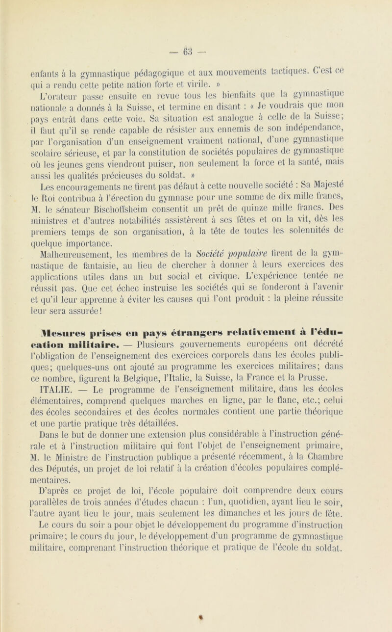 enfants à la gymnastique pédagogique et aux mouvements tactiques. Lest ce qui a rendu cette petite nation forte et virile. » L’orateur passe ensuite en revue tous les bienfaits que la gymnastique nationale a donnés à la Suisse, et termine en disant : « Je voudrais que mon pays entrât dans cette voie. Sa situation est analogue à celle de la Suisse, il faut qu’il se rende capable de résister aux ennemis de son indépendance, par l’organisation d’un enseignement vraiment national, d une gymnastique scolaire sérieuse, et par la constitution de sociétés populaires de gymnastique où les jeunes gens viendront puiser, non seulement la force et la santé, mais aussi les qualités précieuses du soldat. » Les encouragements ne firent pas défaut à cette nouvelle société : Sa Majesté le Roi contribua à l’érection du gymnase pour une somme de dix mille francs, M. le sénateur Bischoffsheim consentit un prêt de quinze mille francs. Des ministres et d’autres notabilités assistèrent à ses fêtes et on la vit, dès les premiers temps de son organisation, à la tête de toutes les solennités de quelque importance. Malheureusement, les membres de la Société populaire tirent de la gym- nastique de fantaisie, au lieu de chercher donner à leurs exercices des applications utiles dans un but social et civique. L’expérience tentée ne réussit pas. Que cet échec instruise les sociétés qui se fonderont à l’avenir et qu’il leur apprenne à éviter les causes qui l’ont produit : la pleine réussite leur sera assurée! Mesures prises en pays étrangers relativement à l’édu- eation militaire. — Plusieurs gouvernements européens ont décrété l’obligation de l’enseignement des exercices corporels dans les écoles publi- ques; quelques-uns ont ajouté au programme les exercices militaires; dans ce nombre, figurent la Belgique, l’Italie, la Suisse, la France et la Prusse. ITALIE. — Le programme de l’enseignement militaire, dans les écoles élémentaires, comprend quelques marches en ligne, par le flanc, etc.; celui des écoles secondaires et des écoles normales contient une partie théorique et une partie pratique très détaillées. Dans le but de donner une extension plus considérable à l’instruction géné- rale et à l’instruction militaire qui font l’objet de l’enseignement primaire, M, le Ministre de l’instruction publique a présenté récemment, à la Chambre des Députés, un projet de loi relatif à la création d’écoles populaires complé- mentaires. D’après ce projet de loi, l’école populaire doit comprendre deux cours parallèles de trois années d’études chacun : l’un, quotidien, ayant lieu le soir, l’autre ayant lieu le jour, mais seulement les dimanches et les jours de fête. Le cours du soir a pour objet le développement du programme d’instruction primaire; le cours du jour, le développement d’un programme de gymnastique militaire, comprenant l’instruction théorique et pratique de l’école du soldat. «