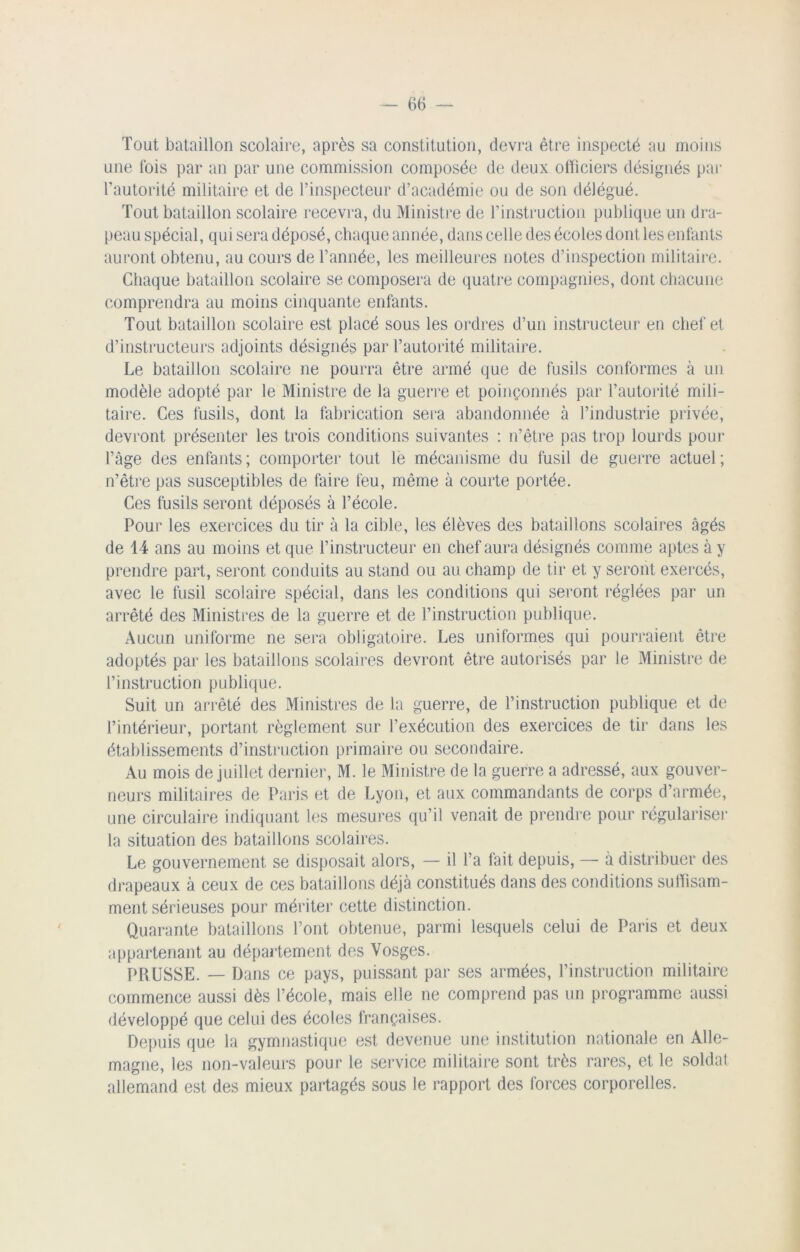 Tout bataillon scolaire, après sa constitution, devra être inspecté au moins une fois par an par une commission composée de deux officiers désignés par l'autorité militaire et de l’inspecteur d’académie ou de son délégué. Tout bataillon scolaire recevra, du Ministre de l’instruction publique un dra- peau spécial, qui sera déposé, chaque année, dans celle des écoles dont les enfants auront obtenu, au cours de l’année, les meilleures notes d’inspection militaire. Chaque bataillon scolaire se composera de quatre compagnies, dont chacune comprendra au moins cinquante enfants. Tout bataillon scolaire est placé sous les ordres d’un instructeur en chef et d’instructeurs adjoints désignés par l’autorité militaire. Le bataillon scolaire ne pourra être armé que de fusils conformes à un modèle adopté par le Ministre de la guerre et poinçonnés par l’autorité mili- taire. Ces fusils, dont la fabrication sera abandonnée à l’industrie privée, devront présenter les trois conditions suivantes : n’être pas trop lourds pour l’âge des enfants; comporter tout le mécanisme du fusil de guerre actuel; n’être pas susceptibles de faire feu, même à courte portée. Ces fusils seront déposés à l’école. Pour les exercices du tir à la cible, les élèves des bataillons scolaires âgés de 14 ans au moins et que l’instructeur en chef aura désignés comme aptes à y prendre part, seront conduits au stand ou au champ de tir et y seront exercés, avec le fusil scolaire spécial, dans les conditions qui seront réglées par un arrêté des Ministres de la guerre et de l’instruction publique. Aucun uniforme ne sera obligatoire. Les uniformes qui pourraient être adoptés par les bataillons scolaires devront être autorisés par le Ministre de l’instruction publique. Suit un arrêté des Ministres de la guerre, de l’instruction publique et de l’intérieur, portant règlement sur l’exécution des exercices de tir dans les établissements d’instruction primaire ou secondaire. Au mois de juillet dernier, M. le Ministre de la guerre a adressé, aux gouver- neurs militaires de Paris et de Lyon, et aux commandants de corps d’armée, une circulaire indiquant les mesures qu’il venait de prendre pour régulariser la situation des bataillons scolaires. Le gouvernement se disposait alors, — il l’a fait depuis, — à distribuer des drapeaux à ceux de ces bataillons déjà constitués dans des conditions suffisam- ment sérieuses pour mériter cette distinction. Quarante bataillons l’ont obtenue, parmi lesquels celui de Paris et deux appartenant au département des Vosges. PRUSSE. — Dans ce pays, puissant par ses armées, l’instruction militaire commence aussi dès l’école, mais elle ne comprend pas un programme aussi développé que celui des écoles françaises. Depuis que la gymnastique est devenue une institution nationale en Alle- magne, les non-valeurs pour le service militaire sont très rares, et le soldat allemand est des mieux partagés sous le rapport des forces corporelles.