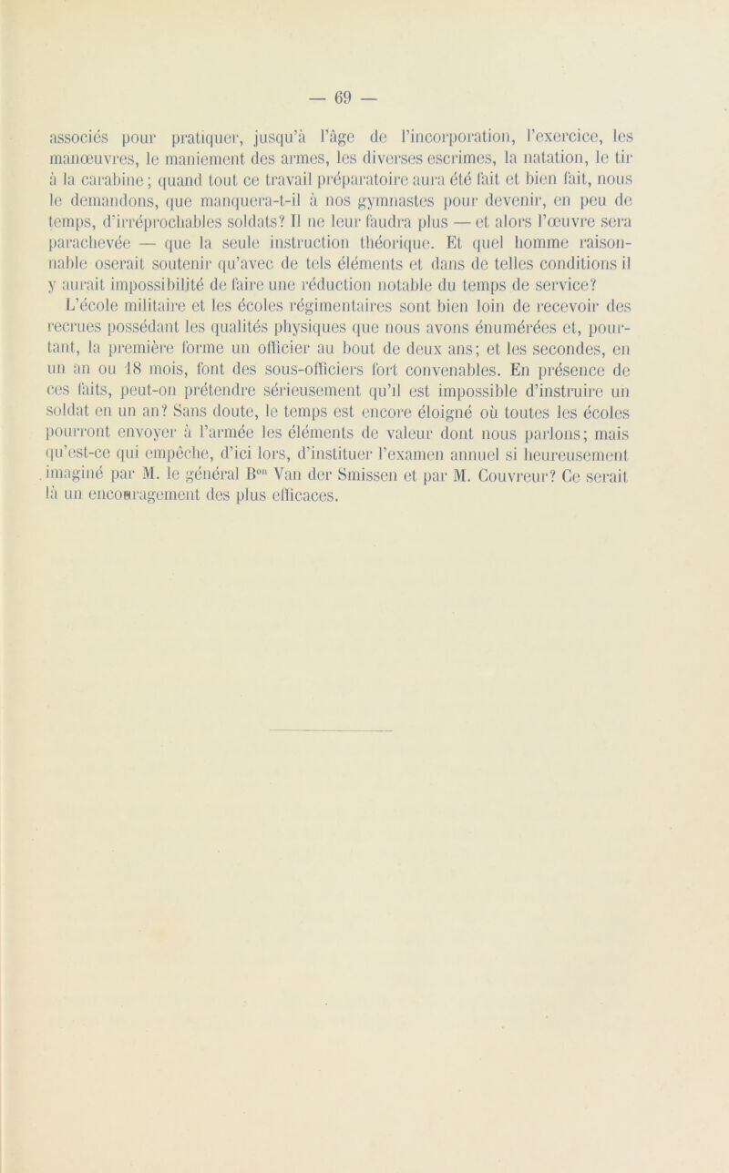 associés pour pratiquer, jusqu’à l’âge de l’incorporation, l’exercice, les manœuvres, le maniement des armes, les diverses escrimes, la natation, le tir à la carabine; quand tout ce travail préparatoire aura été fait et bien fait, nous le demandons, que manquera-t-il à nos gymnastes pour devenir, en peu de temps, d’irréprochables soldats? Ï1 ne leur faudra plus — et alors l’œuvre sera parachevée — que la seule instruction théorique. Et quel homme raison- nable oserait soutenir qu’avec de tels éléments et dans de telles conditions il y aurait impossibilité de faire une réduction notable du temps de service? L’école militaire et les écoles régimentaires sont bien loin de recevoir des recrues possédant les qualités physiques que nous avons énumérées et, pour- tant, la première forme un officier au bout de deux ans; et les secondes, en un an ou 18 mois, font des sous-officiers fort convenables. En présence de ces laits, peut-on prétendre sérieusement qu’il est impossible d’instruire un soldat en un an? Sans doute, le temps est encore éloigné où toutes les écoles pourront envoyer à l’armée les éléments de valeur dont nous parlons; mais qu’ést-ce qui empêche, d’ici lors, d’instituer l’examen annuel si heureusement imaginé par M. le général Bon Van der Smissen et par M. Couvreur? Ce serait là un encouragement des plus efficaces.