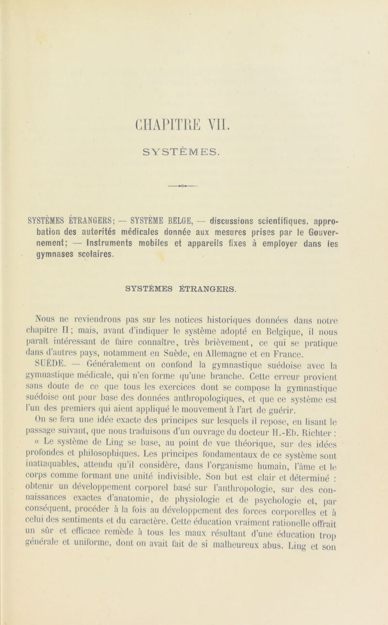 SYSTÈMES. SYSTÈMES ÉTRANGERS; — SYSTEME BELGE, — discussions scientifiques, appro- bation des autorités médicales donnée aux mesures prises par le Gouver- nement; — Instruments mobiles et appareils fixes à employer dans les gymnases scolaires. SYSTÈMES ÉTRANGERS. Nous ne reviendrons pas sur les notices historiques données dans notre chapitre II; mais, avant d’indiquer le système adopté en Belgique, il nous paraît intéressant de faire connaître, très brièvement, ce qui se pratique dans d’autres pays, notamment en Suède, en Allemagne et en France. SUÈDE. — Généralement on confond la gymnastique suédoise avec la gymnastique médicale, qui n’en forme qu’une branche. Cette erreur provient sans doute de ce que tous les exercices dont se compose la gymnastique suédoise ont pour hase des données anthropologiques, et que ce système est l’un des premiers qui aient appliqué le mouvement h l’art de guérir. On se fera une idée exacte des principes sur lesquels il repose, en lisant le passage suivant, que nous traduisons d’un ouvrage du docteur H.-Eh. Richter : « Le système de Ling se base, au point de vue théorique, sur des idées profondes et philosophiques. Les principes fondamentaux de ce système sont inattaquables, attendu qu’il considère, dans l’organisme humain, l’âme et le corps comme formant une unité indivisible. Son but est clair et déterminé : obtenir un développement corporel basé sur l’anthropologie, sur des con- naissances exactes danatomie, de physiologie et de psychologie et, par conséquent, procéder â la fois au développement des forces corporelles et à celui des sentiments et du caractère. Cette éducation vraiment rationelle offrait un sûr et efficace remède à tous les maux résultant d’une éducation trop générale et uniforme, dont on avait fait de si malheureux abus. Lin°' et son