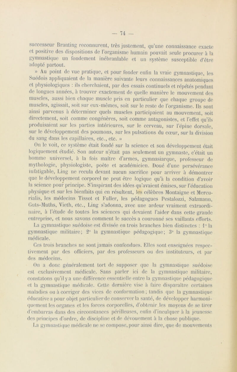 successeur Branting reconnurent, très justement, qu’une connaissance exacte et positive des dispositions de l’organisme humain pouvait seule procurer à la gymnastique un fondement inébranlable et un système susceptible d’être adopté partout. » Au point de vue pratique, et pour fonder enfin la vraie gymnastique, les Suédois appliquaient de la manière suivante leurs connaissances anatomiques et physiologiques : ils cherchaient, par des essais continuels et répétés pendant de longues années, à trouver exactement de quelle manière le mouvement des muscles, aussi bien chaque muscle pris en particulier que chaque groupe de muscles, agissait, soit sur eux-mêmes, soit sur le reste de l’organisme. Ils sont ainsi parvenus a déterminer quels muscles participaient au mouvement, soit directement, soit comme congénères, soit comme antagonistes, et l’effet qu’ils produisaient sur les parties intérieures, sur le cerveau, sur l’épine dorsale, sur le développement des poumons, sur les pulsations du cœur, sur la division du sang dans les capillaires, etc., etc. » On le voit, ce système était fondé sur la science et son développement était logiquement étudié. Son auteur n’était pas seulement un gymnaste, c’était un homme universel, à la fois maître d’armes, gymnasiarque, professeur de mythologie, physiologiste, poète et académicien. Doué d’une persévérance infatigable, Ling ne recula devant aucun sacrifice pour arriver à démontrer que le développement corporel ne peut être logique qu’à la condition d’avoir la science pour principe. S’inspirant des idées qu’avaient émises, sur l’éducation physique et sur les bienfaits qui en résultent, les célèbres Montaigne et Mercu- rialis, les médecins Tissot et Fuller, les pédagogues Pestalozzi, Salzmann, Guts-Muths, Vieth, etc., Ling s’adonna, avec une ardeur vraiment extraordi- naire, à l’étude de toutes les sciences qui devaient l’aider dans cette grande entreprise, et nous savons comment le succès a couronné ses vaillants efforts. La gymnastique suédoise est divisée en trois branches bien distinctes : 1 la gymnastique militaire; 2° la gymnastique pédagogique; 3° la gymnastique médicale. Ces trois branches ne sont jamais confondues. Elles sont enseignées respec- tivement par des officiers, par des professeurs ou des instituteurs, et par des médecins. On a donc généralement tort de supposer que la gymnastique suédoise est exclusivement médicale. Sans parler ici de la gymnastique militaire, constatons qu’il y a une différence essentielle entre la gymnastique pédagogique et la gymnastique médicale. Cette dernière vise à faire disparaître certaines maladies ou à corriger des vices de conformation; tandis que la gymnastique éducative a pour objet particulier de conserver la santé, de développer harmoni- quement les organes et les forces corporelles, d’obtenir les moyens de se tirer d’embarras dans des circonstances périlleuses, enfin d’inculquer à la jeunesse des principes d’ordre, de discipline et de dévouement à la chose publique. La gymnastique médicale ne se compose, pour ainsi dire, que de mouvements