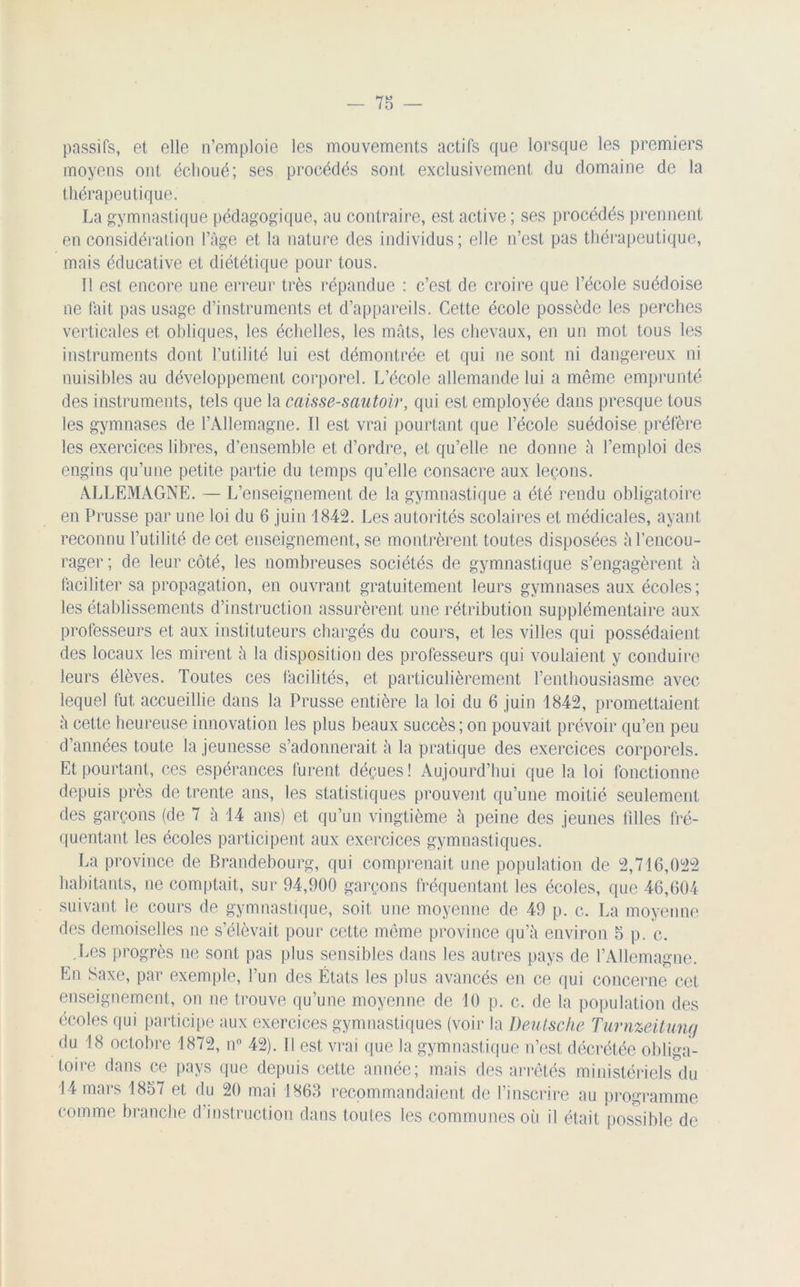 passifs, et elle n’emploie les mouvements actifs que lorsque les premiers moyens ont échoué ; ses procédés sont exclusivement du domaine de la thérapeutique. La gymnastique pédagogique, au contraire, est active ; ses procédés prennent en considération l’âge et la nature des individus; elle n’est pas thérapeutique, mais éducative et diététique pour tous. Il est encore une erreur très répandue : c’est de croire que l’école suédoise ne fait pas usage d’instruments et d’appareils. Cette école possède les perches verticales et obliques, les échelles, les mâts, les chevaux, en un mot tous les instruments dont l’utilité lui est démontrée et qui ne sont ni dangereux ni nuisibles au développement corporel. L’école allemande lui a même emprunté des instruments, tels que la caisse-sautoir, qui est employée dans presque tous les gymnases de l’Allemagne. Il est vrai pourtant que l’école suédoise préfère les exercices libres, d’ensemble et d’ordre, et qu’elle ne donne â l’emploi des engins qu’une petite partie du temps qu’elle consacre aux leçons. ALLEMAGNE. — L’enseignement de la gymnastique a été rendu obligatoire en Prusse par une loi du 6 juin 1842. Les autorités scolaires et médicales, ayant reconnu l’utilité de cet enseignement, se montrèrent toutes disposées â l’encou- rager; de leur côté, les nombreuses sociétés de gymnastique s’engagèrent â faciliter sa propagation, en ouvrant gratuitement leurs gymnases aux écoles; les établissements d’instruction assurèrent une rétribution supplémentaire aux professeurs et aux instituteurs chargés du cours, et les villes qui possédaient des locaux les mirent à la disposition des professeurs qui voulaient y conduire leurs élèves. Toutes ces facilités, et particulièrement l’enthousiasme avec lequel fut accueillie dans la Prusse entière la loi du 6 juin 1842, promettaient à cette heureuse innovation les plus beaux succès; on pouvait prévoir qu’en peu d’années toute la jeunesse s’adonnerait à la pratique des exercices corporels. Et pourtant, ces espérances furent déçues! Aujourd’hui que la loi fonctionne depuis près de trente ans, les statistiques prouvent qu’une moitié seulement des garçons (de 7 à 14 ans) et qu’un vingtième â peine des jeunes tilles fré- quentant les écoles participent aux exercices gymnastiques. La province de Brandebourg, qui comprenait une population de 2,716,022 habitants, ne comptait, sur 94,900 garçons fréquentant les écoles, que 46,604 suivant le cours de gymnastique, soit une moyenne de 49 p. c. La moyenne des demoiselles ne s’élèvait pour cette même province qu’à environ 5 p. c. .Les progrès ne sont pas plus sensibles dans les autres pays de l’Allemagne. En Saxe, par exemple, l’un des États les plus avancés en ce qui concerne cet enseignement, on ne trouve qu’une moyenne de 10 p. c. de la population des écoles qui participe aux exercices gymnastiques (voir la Deutsche Turnzeitung du 18 octobre 1872, n° 42). Il est vrai que la gymnastique n’est décrétée obliga- toire dans ce pays que depuis cette année; mais des arrêtés ministériels du 14 mars 1857 et du 20 mai 1863 recommandaient de l’inscrire au programme comme branche d instruction dans toutes les communes où il était possible de