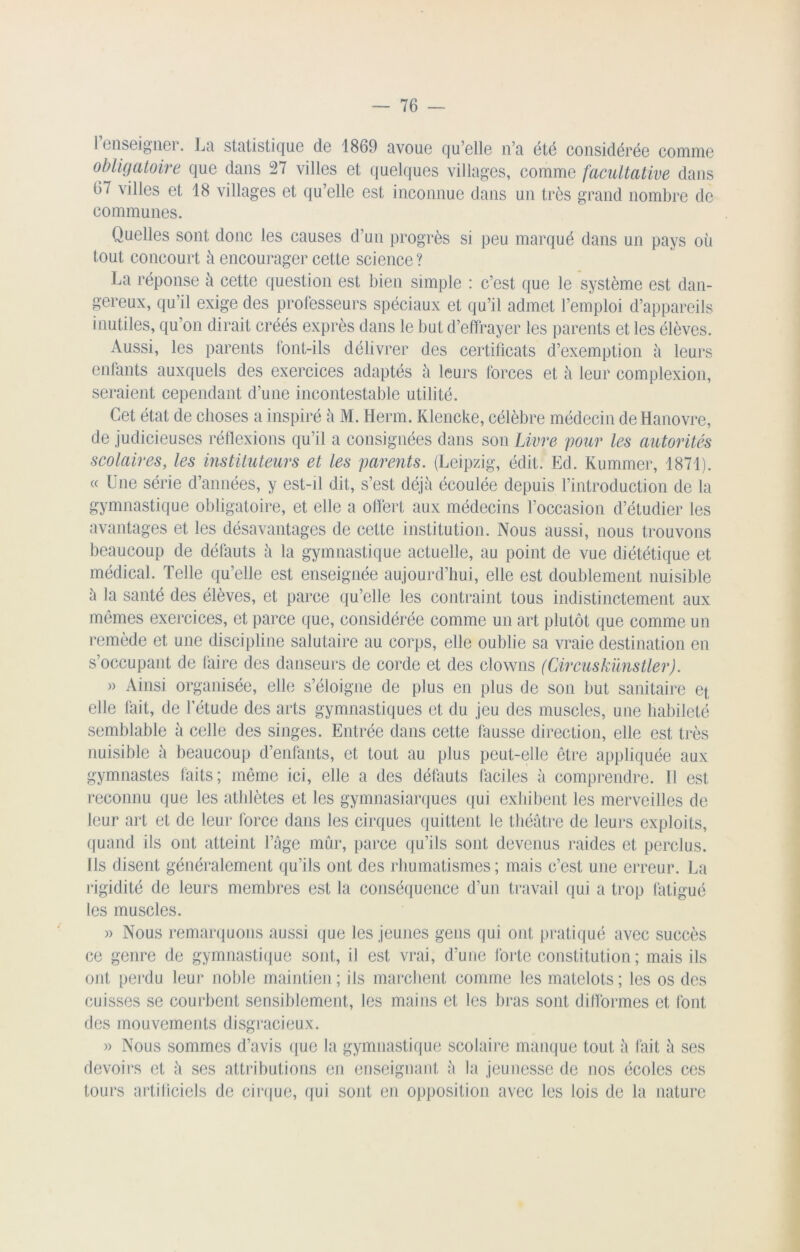 renseigner. La statistique de 1869 avoue qu’elle n’a été considérée comme obligatoire que dans 27 villes et quelques villages, comme facultative dans 67 villes et 18 villages et qu’elle est inconnue dans un très grand nombre de communes. Quelles sont donc les causes d’un progrès si peu marqué dans un pays où tout concourt à encourager cette science ? La réponse à cette question est bien simple : c’est que le système est dan- gereux, qu’il exige des professeurs spéciaux et qu’il admet l’emploi d’appareils inutiles, qu’on dirait créés exprès dans le but d’effrayer les parents et les élèves. Aussi, les parents font-ils délivrer des certificats d’exemption à leurs enfants auxquels des exercices adaptés à leurs forces et à leur complexion, seraient cependant d’une incontestable utilité. Cet état de choses a inspiré à M. Herm. Klencke, célèbre médecin de Hanovre, de judicieuses réflexions qu’il a consignées dans son Livre pour les autorités scolaires, les instituteurs et les parents. (Leipzig, édit. Ed. Kummer, 1871). « Une série d’années, y est-il dit, s’est déjà écoulée depuis l’introduction de la gymnastique obligatoire, et elle a offert aux médecins l’occasion d’étudier les avantages et les désavantages de cette institution. Nous aussi, nous trouvons beaucoup de défauts ù la gymnastique actuelle, au point de vue diététique et médical. Telle qu’elle est enseignée aujourd’hui, elle est doublement nuisible à la santé des élèves, et parce qu’elle les contraint tous indistinctement aux mêmes exercices, et parce que, considérée comme un art plutôt que comme un remède et une discipline salutaire au corps, elle oublie sa vraie destination en s’occupant de faire des danseurs de corde et des clowns (Circuskünstler). » Ainsi organisée, elle s’éloigne de plus en plus de son but sanitaire et elle fait, de l’étude des arts gymnastiques et du jeu des muscles, une habileté semblable à celle des singes. Entrée dans cette fausse direction, elle est très nuisible ù beaucoup d’enfants, et tout au plus peut-elle être appliquée aux gymnastes faits; même ici, elle a des défauts faciles à comprendre. Tl est reconnu que les athlètes et les gymnasiarques qui exhibent les merveilles de leur art et de leur force dans les cirques quittent le théâtre de leurs exploits, quand ils ont atteint l’âge mûr, parce qu’ils sont devenus raides et perclus. Ils disent généralement qu’ils ont des rhumatismes; mais c’est une erreur. La rigidité de leurs membres est la conséquence d’un travail qui a trop fatigué les muscles. » Nous remarquons aussi que les jeunes gens qui ont pratiqué avec succès ce genre de gymnastique sont, il est vrai, d’une forte constitution ; mais ils ont perdu leur noble maintien ; ils marchent comme les matelots ; les os des cuisses se courbent sensiblement, les mains et les bras sont difformes et font des mouvements disgracieux. » Nous sommes d’avis que la gymnastique scolaire manque tout à fait h ses devoirs et à ses attributions en enseignant à la jeunesse de nos écoles ces tours artificiels de cirque, qui sont en opposition avec les lois de la nature