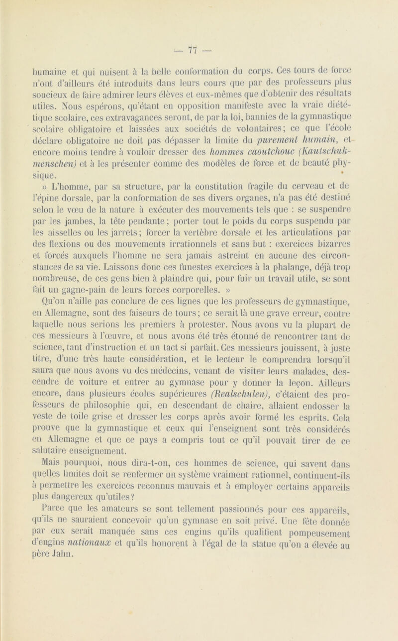 humaine et qui nuisent à la belle conformation du corps. Ces tours de force n’ont d’ailleurs été introduits dans leurs cours que par des professeurs plus soucieux de faire admirer leurs élèves et eux-mêmes que d’obtenir des résultats utiles. Nous espérons, qu’étant en opposition manifeste avec la vraie diété- tique scolaire, ces extravagances seront, de parla loi, bannies de la gymnastique scolaire obligatoire et laissées aux sociétés de volontaires; ce que l’école déclare obligatoire ne doit pas dépasser la limite du purement humain, et encore moins tendre à vouloir dresser des hommes caoutchouc (Kautschuk- menschen) et à les présenter comme des modèles de force et de beauté phy- sique. » L’homme, par sa structure, par la constitution fragile du cerveau et de l’épine dorsale, par la conformation de ses divers organes, n’a pas été destiné selon le vœu de la nature à exécuter des mouvements tels que : se suspendre par les jambes, la tête pendante ; porter tout le poids du corps suspendu par les aisselles ou les jarrets ; forcer la vertèbre dorsale et les articulations par des flexions ou des mouvements irrationnels et sans but : exercices bizarres et forcés auxquels l’homme ne sera jamais astreint en aucune des circon- stances de sa vie. Laissons donc ces funestes exercices à la phalange, déjà trop nombreuse, de ces gens bien à plaindre qui, pour fuir un travail utile, se sont fait un gagne-pain de leurs forces corporelles. » Qu’on n’aille pas conclure de ces lignes que les professeurs de gymnastique, en Allemagne, sont des faiseurs de tours; ce serait là une grave erreur, contre laquelle nous serions les premiers à protester. Nous avons vu la plupart de ces messieurs à l’œuvre, et nous avons été très étonné de rencontrer tant de science, tant d’instruction et un tact si parfait. Ces messieurs jouissent, à juste titre, d’une très haute considération, et le lecteur le comprendra lorsqu’il saura que nous avons vu des médecins, venant de visiter leurs malades, des- cendre de voiture et entrer au gymnase pour y donner la leçon. Ailleurs encore, dans plusieurs écoles supérieures (Realschulen), c’étaient des pro- fesseurs de philosophie qui, en descendant de chaire, allaient endosser la veste de toile grise et dresser les corps après avoir formé les esprits. Gela prouve que la gymnastique et ceux qui l’enseignent sont très considérés en Allemagne et que ce pays a compris tout ce qu’il pouvait tirer de ce salutaire enseignement. Mais pourquoi, nous dira-t-on, ces hommes de science, qui savent dans quelles limites doit se renfermer un système vraiment rationnel, continuent-ils à permettre les exercices reconnus mauvais et à employer certains appareils plus dangereux qu’utiles? Parce que les amateurs se sont tellement passionnés pour ces appareils, qu’ils ne sauraient concevoir qu’un gymnase en soit privé. Une fête donnée par eux serait manquée sans ces engins qu’ils qualifient pompeusement d’engins nationaux et qu’ils honorent à l’égal de la statue qu’on a élevée au père Jahn.