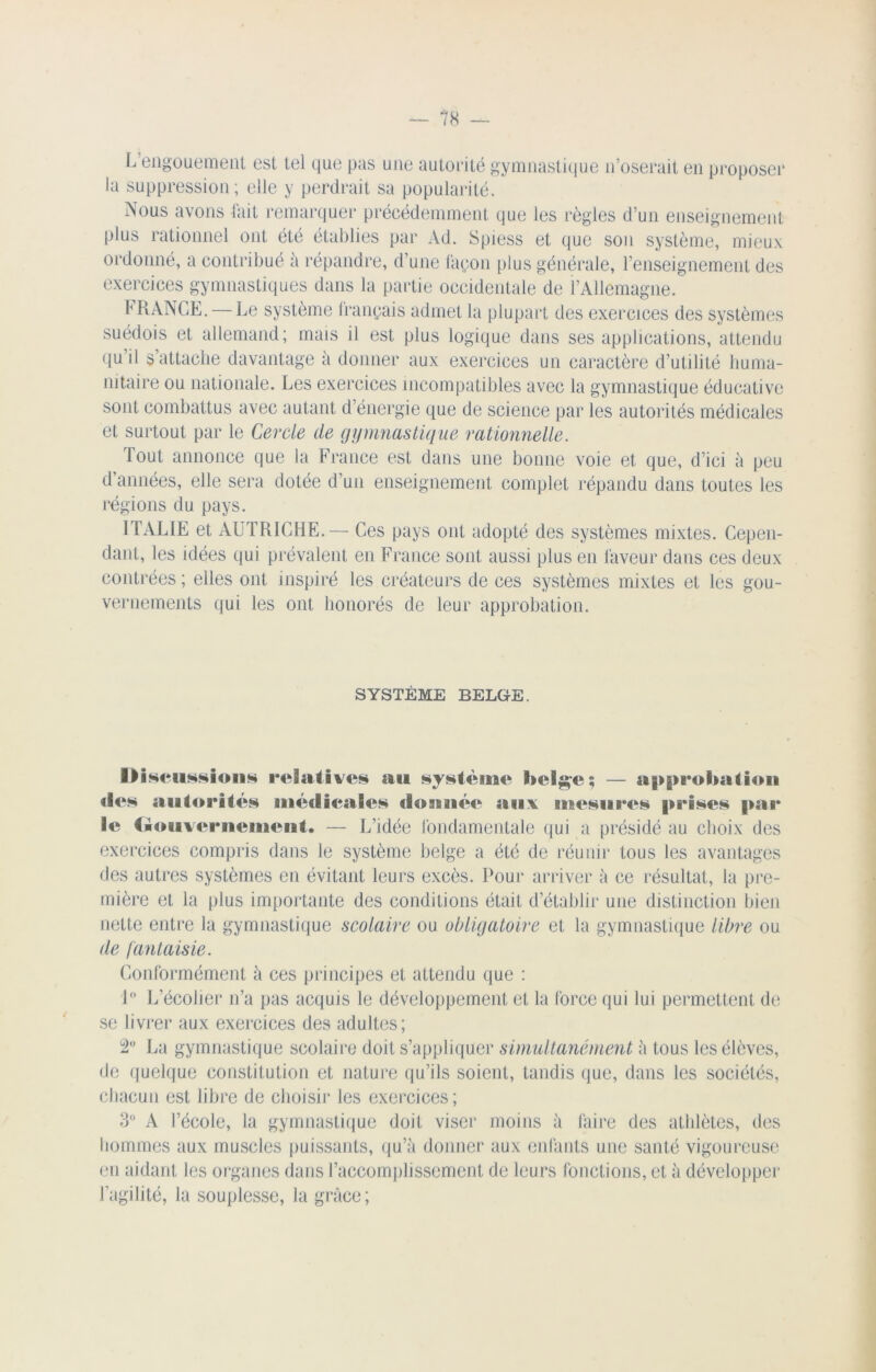 L engouement est tel que pas une autorité gymnastique n’oserait en proposer la suppression; elle y perdrait sa popularité. Nous avons fait remarquer précédemment que les règles d’un enseignement plus rationnel ont été établies par Ad. Spiess et que son système, mieux ordonné, a contribué à répandre, d’une façon plus générale, l’enseignement des exercices gymnastiques dans la partie occidentale de i’Allemagne. f RANGE. — Le système français admet la plupart des exercices des systèmes suédois et allemand; mais il est plus logique dans ses applications, attendu qu’il s’attache davantage à donner aux exercices un caractère d’utilité huma- nitaire ou nationale. Les exercices incompatibles avec la gymnastique éducative sont combattus avec autant d’énergie que de science par les autorités médicales et surtout par le Cercle de gymnastique rationnelle. Tout annonce que la France est dans une bonne voie et que, d’ici à peu d’années, elle sera dotée d’un enseignement complet répandu dans toutes les régions du pays. T1AL1E et AUTRICHE.— Ces pays ont adopté des systèmes mixtes. Cepen- dant, les idées qui prévalent en France sont aussi plus en laveur dans ces deux contrées ; elles ont inspiré les créateurs de ces systèmes mixtes et les gou- vernements qui les ont honorés de leur approbation. SYSTÈME BELGE. Discussions relatives au système l>elge; — approbation îles autorités médicales dosnuée aux mesures |»rises par le Gouvernement. — L’idée fondamentale qui a présidé au choix des exercices compris dans le système belge a été de réunir tous les avantages des autres systèmes en évitant leurs excès. Pour arriver à ce résultat, la pre- mière et la plus importante des conditions était d’établir une distinction bien nette entre la gymnastique scolaire ou obligatoire et la gymnastique libre ou de fantaisie. Conformément à ces principes et attendu que : 1° L’écolier n’a pas acquis le développement et la force qui lui permettent de se livrer aux exercices des adultes; 2° La gymnastique scolaire doit s’appliquer simultanément à tous les élèves, de quelque constitution et nature qu’ils soient, tandis que, dans les sociétés, chacun est libre de choisir les exercices; 3° A l’école, la gymnastique doit viser moins à faire des athlètes, des hommes aux muscles puissants, qu’à donner aux enfants une santé vigoureuse en aidant les organes dans l’accomplissement de leurs fonctions, et à développer l’agilité, la souplesse, la grâce;