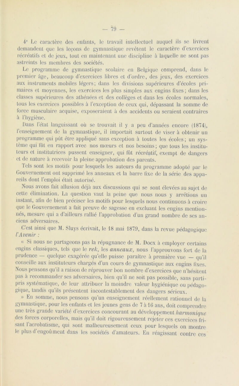 4° Le caractère des enfants, le travail intellectuel auquel ils se livrent demandent que les leçons de gymnastique revêtent le caractère d exercices récréatifs et de jeux, tout en maintenant une discipline à laquelle ne sont pas astreints les membres des sociétés. Le programme de gymnastique scolaire en Belgique comprend, dans le premier âge, beaucoup d’exercices libres et d’ordre, des jeux, des exercices aux instruments mobiles légers; dans les divisions supérieures d’écoles pri- maires et moyennes, les exercices les plus simples aux engins fixes; dans les classes supérieures des athénées et des collèges et dans les écoles normales, tous les exercices possibles à l’exception de ceux qui, dépassant la somme de force musculaire acquise, exposeraient à des accidents ou seraient contraires à l’hygiène. Dans l’état languissant où se trouvait il y a peu d’années encore (1874), l’enseignement de la gymnastique, il importait surtout de viser à obtenir un programme qui pût être appliqué sans exception à toutes les écoles ; un sys- tème qui fût en rapport avec nos mœurs et nos besoins ; que tous les institu- teurs et institutrices pussent enseigner, qui fût récréatif, exempt de dangers et de nature à recevoir la pleine approbation des parents. Tels sont les motifs pour lesquels les auteurs du programme adopté par le Gouvernement ont supprimé les anneaux et la barre fixe de la série des appa- reils dont l’emploi était autorisé. Nous avons fait allusion déjà aux discussions qui se sont élevées au sujet de cette élimination. La question vaut la peine que nous nous y arrêtions un instant, afin de bien préciser les motifs pour lesquels nous continuons à croire que le Gouvernement a fait preuve de sagesse en excluant les engins mention- nés, mesure qui a d’ailleurs rallié l’approbation d’un grand nombre de ses an- ciens adversaires. C’est ainsi que M. Sluys écrivait, le 18 mai 1879, dans la revue pédagogique VAvenir : « Si nous ne partageons pas la répugnance de M. Docx à employer certains engins classiques, tels que le rek, les anneaux, nous l’approuvons fort de la prudence — quelque exagérée qu’elle puisse paraître à première vue — qu’il conseille aux instituteurs chargés d’un cours de gymnastique aux engins fixes. Nous pensons qu'il a raison de réprouver bon nombre d’exercices que n’hésitent pas à recommander ses adversaires, bien qu’il ne soit pas possible, sans parti- pris systématique, de leur attribuer la moindre valeur hygiénique ou pédago- gique, tandis qu’ils présentent incontestablement des dangers sérieux. » En somme, nous pensons qu’un enseignement réellement rationnel de la gymnastique, pour les enfants et les jeunes gens de 7 à 16 ans, doit comprendre une très grande variété d’exercices concourant au développement harmonique des lorces corporelles, mais qu’il doit rigoureusement rejeter ces exercices fri- sant l’acrobatisme, qui sont malheureusement ceux pour lesquels on montre le plus d’engoù ment dans les sociétés d’amateurs. En réagissant contre ces