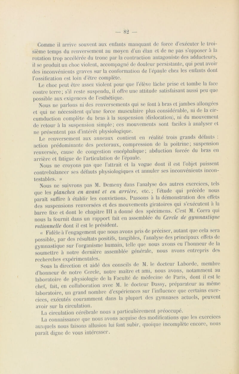 Comme il arrive souvent aux: enfants manquant de force d’exécuter le troi- sième temps du renversement au moyen d’un élan et de ne pas s’opposer a la rotation trop accélérée du tronc par la contraction antagoniste des adducteurs, il se produit un choc violent, accompagné de douleur persistante, qui peut avoir des inconvénients graves sur la conformation de l'épaule chez les enfants dont l’ossification est loin d’ètre complète. Le choc peut être assez violent pour que l’élève lâche prise et tombe la face contre terre; s’il reste suspendu, il offre une attitude satisfaisant aussi peu que possible aux exigences de l’esthétique. Nous ne parlons ni des renversements qui se font à bras et jambes allongées et qui ne nécessitent qu’une force musculaire plus considérable, ni de la cir- cuinduction complète du bras à la suspension (dislocation), ni du mouvement de retour à la suspension simple; ces mouvements sont, faciles à analyser et ne présentent pas d’intérêt physiologique. Le renversement aux anneaux contient en réalité trois grands défauts : action prédominante des pectoraux, compression de la poitrine; suspension renversée, cause de congestion encéphalique; abduction loicée du lu as en arrière et fatigue de l’articulation de lepaule. Nous ne croyons pas que l’attrait et la vogue dont il est l objet puissent contrebalancer ses défauts physiologiques et annuler ses inconvénients incon- testables. » Nous ne suivrons pas M. Demeny dans l’analyse des autres exercices, tels que les planches en avant et en arrière, etc. ; l’étude qui précède nous paraît suffire à établir les convictions. Passons à la démonstration des elfets des suspensions renversées et des mouvements giratoires qui s exécutent a la barre fixe et dont le chapitre III a donné des spécimens. C’est M. Corra qui nous la fournit dans un rapport fait en assemblée du Cercle de gymnastique rationnelle dont il est le président. « Fidèle à rengagement que nous avons pris de préciser, autant que cela sera possible, par des résultats positifs, tangibles, 1 analyse des principaux ehets de gymnastique sur l’organisme humain, telle que nous avons eu 1 honneur de la soumettre à notre dernière assemblée générale, nous avons entrepris des recherches expérimentales. Sous la direction et aidé des conseils de M. le docteur Laborde, membre d’honneur de notre Cercle, notre maître et ami, nous avons, notamment au laboratoire de physiologie de la Faculté de médecine de Paris, dont il est le chef, fait, en collaboration avec M. le docteur Dassy, préparateur au même laboratoire, un grand nombre d’expériences sur l’influence que certains exer- cices, exécutés couramment dans la plupart des gymnases actuels, peuvent avoir sur la circulation. La circulation cérébrale nous a particulièrement piéoccupé. La connaissance que nous avons acquise (les modifications que les exercices auxquels nous faisons allusion lui font subir, quoique incomplète encore, nous paraît digne de vous intéresser.