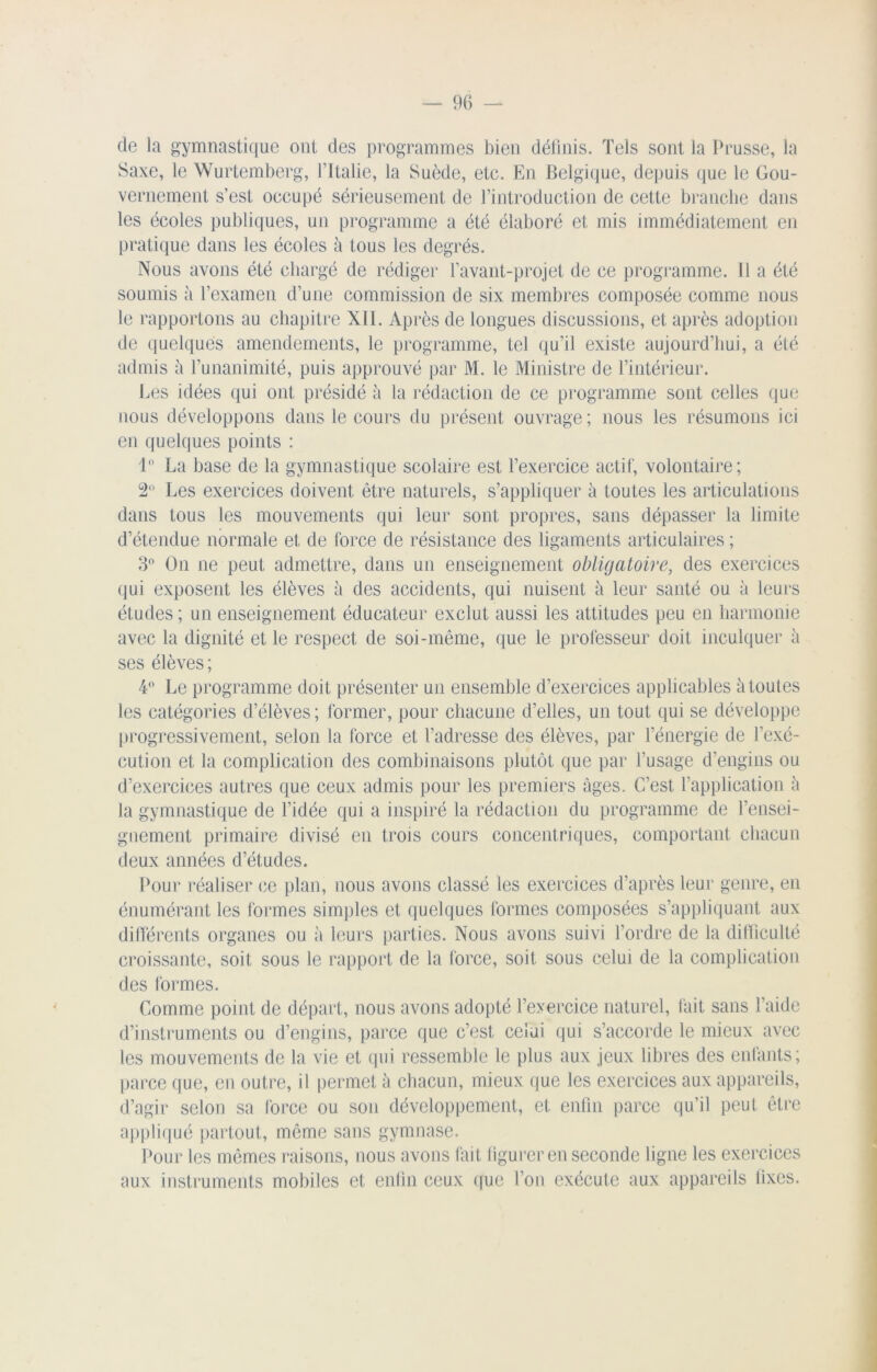 de la gymnastique ont des programmes bien définis. Tels sont la Prusse, la Saxe, le Wurtemberg, l’Italie, la Suède, etc. En Belgique, depuis que le Gou- vernement s’est occupé sérieusement de l’introduction de cette branche dans les écoles publiques, un programme a été élaboré et mis immédiatement en pratique dans les écoles à tous les degrés. Nous avons été chargé de rédiger l’avant-projet de ce programme. 11 a été soumis à l’examen d’une commission de six membres composée comme nous le rapportons au chapitre XII. Après de longues discussions, et après adoption de quelques amendements, le programme, tel qu’il existe aujourd’hui, a été admis à l’unanimité, puis approuvé par M. le Ministre de l’intérieur. Les idées qui ont présidé à la rédaction de ce programme sont celles que nous développons dans le cours du présent ouvrage ; nous les résumons ici en quelques points : 1 La base de la gymnastique scolaire est l’exercice actif, volontaire; 2° Les exercices doivent être naturels, s’appliquer à toutes les articulations dans tous les mouvements qui leur sont propres, sans dépasser la limite d’étendue normale et de force de résistance des ligaments articulaires ; 3° On ne peut admettre, dans un enseignement obligatoire, des exercices qui exposent les élèves à des accidents, qui nuisent à leur santé ou à leurs études ; un enseignement éducateur exclut aussi les attitudes peu en harmonie avec la dignité et le respect de soi-même, que le professeur doit inculquer à ses élèves ; 4° Le programme doit présenter un ensemble d’exercices applicables à toutes les catégories d’élèves; former, pour chacune d’elles, un tout qui se développe progressivement, selon la force et l’adresse des élèves, par l’énergie de l’exé- cution et la complication des combinaisons plutôt que par l’usage d’engins ou d’exercices autres que ceux admis pour les premiers âges. C’est l’application à la gymnastique de l’idée qui a inspiré la rédaction du programme de l’ensei- gnement primaire divisé en trois cours concentriques, comportant chacun deux années d’études. Pour réaliser ce plan, nous avons classé les exercices d’après leur genre, en énumérant les formes simples et quelques formes composées s’appliquant aux différents organes ou à leurs parties. Nous avons suivi l’ordre de la difficulté croissante, soit sous le rapport de la force, soit sous celui de la complication des formes. Comme point de départ, nous avons adopté l’exercice naturel, fait sans l’aide d’instruments ou d’engins, parce que c’est celui qui s’accorde le mieux avec les mouvements de la vie et qui ressemble le plus aux jeux libres des enfants; parce que, en outre, il permet à chacun, mieux que les exercices aux appareils, d’agir selon sa force ou son développement, et enfin parce qu’il peut être appliqué partout, même sans gymnase. Pour les mêmes raisons, nous avons fait figurer en seconde ligne les exercices aux instruments mobiles et enfin ceux que l’on exécute aux appareils fixes.