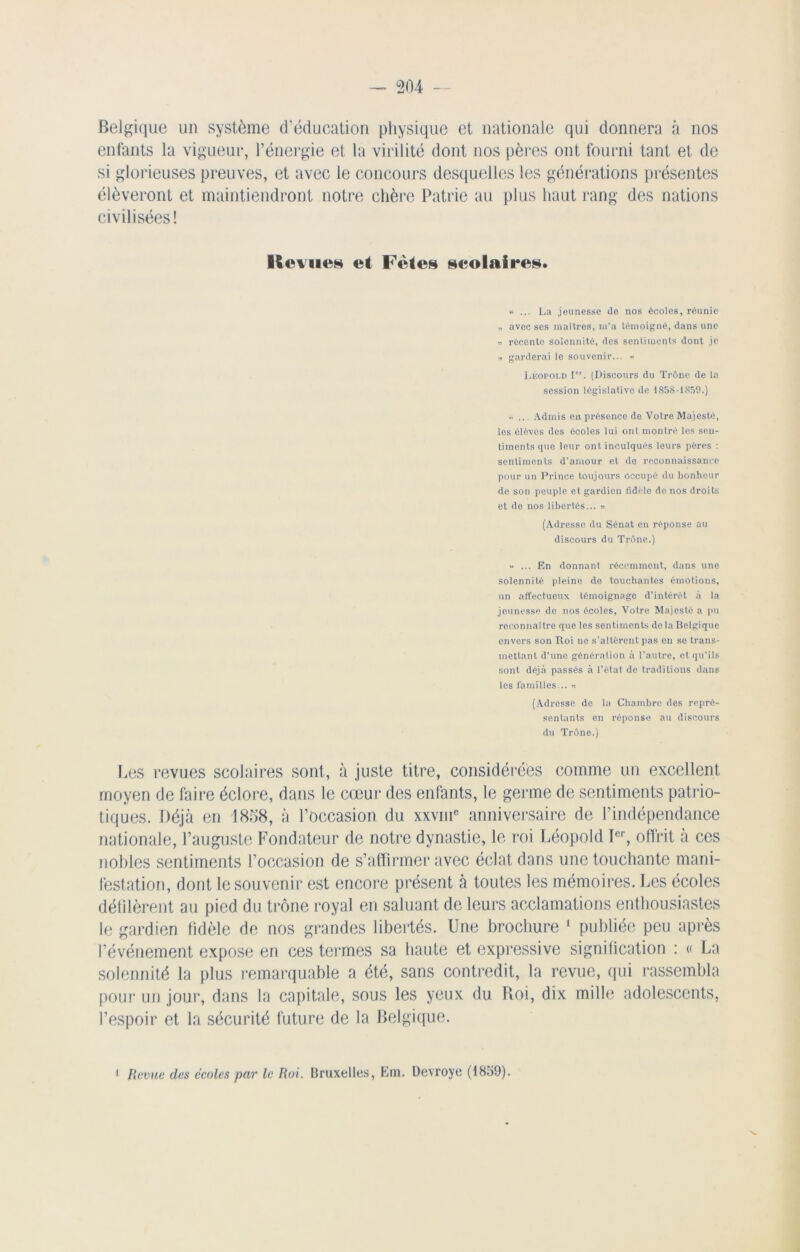 Belgique un système d’éducation physique et nationale qui donnera à nos enfants la vigueur, l’énergie et la virilité dont nos pères ont fourni tant et de si glorieuses preuves, et avec le concours desquelles les générations présentes élèveront et maintiendront notre chère Patrie au plus haut rang des nations civilisées! Revues et Fêtes scolaires. “ ... La jeunesse de nos écoles, réunie „ avec ses maîtres, m’a témoigné, dans une « récente solennité, des sentiments dont je .. garderai le souvenir... « Léopold Ier. (Discours du Trône de la session législative de 1858-1859.) « ... Admis en présence de Votre Majesté, les élèves des écoles lui ont montré les sen- timents que leur ont inculqués leurs pères : sentiments d’amour et de reconnaissance pour un Prince toujours occupé du bonheur de son peuple et gardien fidèle do nos droits et de nos libertés... » (Adresse du Sénat en réponse au discours du Trône.) “ ... En donnant récemment, dans une solennité pleine de touchantes émotions, un affectueux témoignage d’intérôt à la jeunesse de nos écoles, Votre Majesté a pu reconnaître que les sentiments de la Belgique envers son Roi ne s’altèrent pas en se trans- mettant d’une génération à l’autre, et qu’ils sont déjà passés à l’état de traditions dans les familles... » (Adresse de la Chambre des repré- sentants en réponse au discours du Trône.) Les revues scolaires sont, à juste titre, considérées comme un excellent moyen de faire éclore, dans le cœur des enfants, le germe de sentiments patrio- tiques. Déjà en 1858, à l’occasion du xxvme anniversaire de l’indépendance nationale, l’auguste Fondateur de notre dynastie, le roi Léopold Ier, offrit à ces nobles sentiments l’occasion de s’affirmer avec éclat dans une touchante mani- festation, dont le souvenir est encore présent à toutes les mémoires. Les écoles défilèrent an pied du trône royal en saluant de leurs acclamations enthousiastes le gardien fidèle de nos grandes libertés. Une brochure 1 publiée peu après l’événement expose en ces termes sa haute et expressive signification : « La solennité la plus remarquable a été, sans contredit, la revue, qui rassembla pour un jour, dans la capitale, sous les yeux du Roi, dix mille adolescents, l’espoir et la sécurité future de la Belgique. 1 Revue des écoles par le Roi. Bruxelles, Em. Devroye (1859).