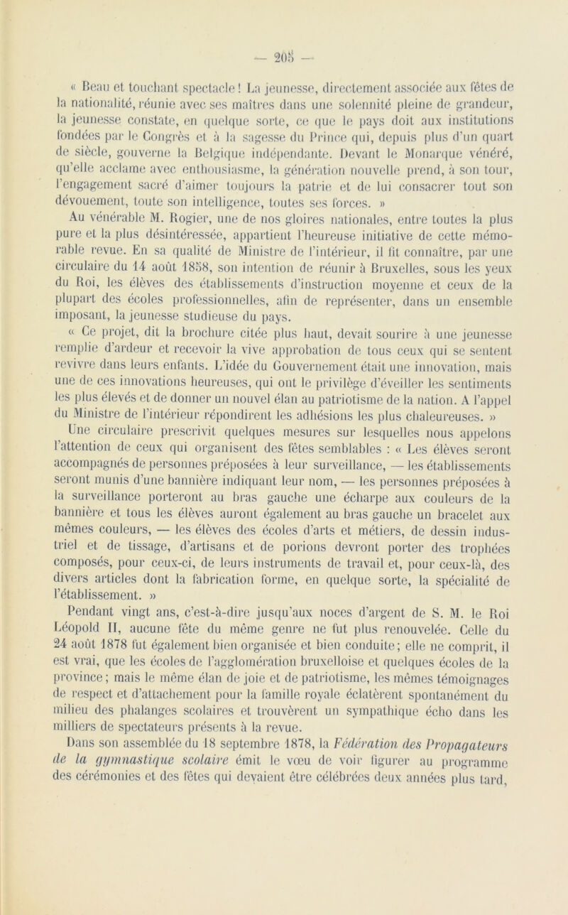 « Beau et touchant spectacle ! La jeunesse, directement associée aux fêtes de la nationalité, réunie avec ses maîtres dans une solennité pleine de grandeur, la jeunesse constate, en quelque sorte, ce que le pays doit aux institutions fondées par le Congrès et à la sagesse du Prince qui, depuis plus d’un quart de siècle, gouverne la Belgique indépendante. Devant le Monarque vénéré, qu’elle acclame avec enthousiasme, la génération nouvelle prend, à son tour, l’engagement sacré d’aimer toujours la patrie et de lui consacrer tout son dévouement, toute son intelligence, toutes ses forces. » Au vénérable M. Rogier, une de nos gloires nationales, entre toutes la plus pure et la plus désintéressée, appartient l’heureuse initiative de cette mémo- rable revue. En sa qualité de Ministre de l’intérieur, il lit connaître, par une circulaire du 14 août 1858, son intention de réunir à Bruxelles, sous les yeux du Roi, les élèves des établissements d’instruction moyenne et ceux de la plupart des écoles professionnelles, alin de représenter, dans un ensemble imposant, la jeunesse studieuse du pays. « Ce projet, dit la brochure citée plus haut, devait sourire à une jeunesse remplie d’ardeur et recevoir la vive approbation de tous ceux qui se sentent revivre dans leurs enfants. L’idée du Gouvernement était une innovation, mais une de ces innovations heureuses, qui ont le privilège d’éveiller les sentiments les plus élevés et de donner un nouvel élan au patriotisme de la nation. A l’appel du Ministre de l’intérieur répondirent les adhésions les plus chaleureuses. » Une circulaire prescrivit quelques mesures sur lesquelles nous appelons l’attention de ceux qui organisent des fêtes semblables : « Les élèves seront accompagnés de personnes préposées à leur surveillance, — les établissements seront munis d’une bannière indiquant leur nom, — les personnes préposées à la surveillance porteront au bras gauche une écharpe aux couleurs de la bannière et tous les élèves auront également au bras gauche un bracelet aux mêmes couleurs, — les élèves des écoles d’arts et métiers, de dessin indus- triel et de tissage, d’artisans et de porions devront porter des trophées composés, pour ceux-ci, de leurs instruments de travail et, pour ceux-là, des divers articles dont la fabrication forme, en quelque sorte, la spécialité de l’établissement. » Pendant vingt ans, c’est-à-dire jusqu’aux noces d’argent de S. M. le Roi Léopold II, aucune fête du même genre ne fut plus renouvelée. Celle du 24 août 1878 fut également bien organisée et bien conduite; elle ne comprit, il est vrai, que les écoles de l’agglomération bruxelloise et quelques écoles de la province ; mais le même élan de joie et de patriotisme, les mêmes témoignages de respect et d’attachement pour la famille royale éclatèrent spontanément du milieu des phalanges scolaires et trouvèrent un sympathique écho dans les milliers de spectateurs présents à la revue. Dans son assemblée du 18 septembre 1878, la Fédération des Propagateurs de la gymnastique scolaire émit le vœu de voir figurer au programme des cérémonies et des fêtes qui devaient être célébrées deux années plus tard.