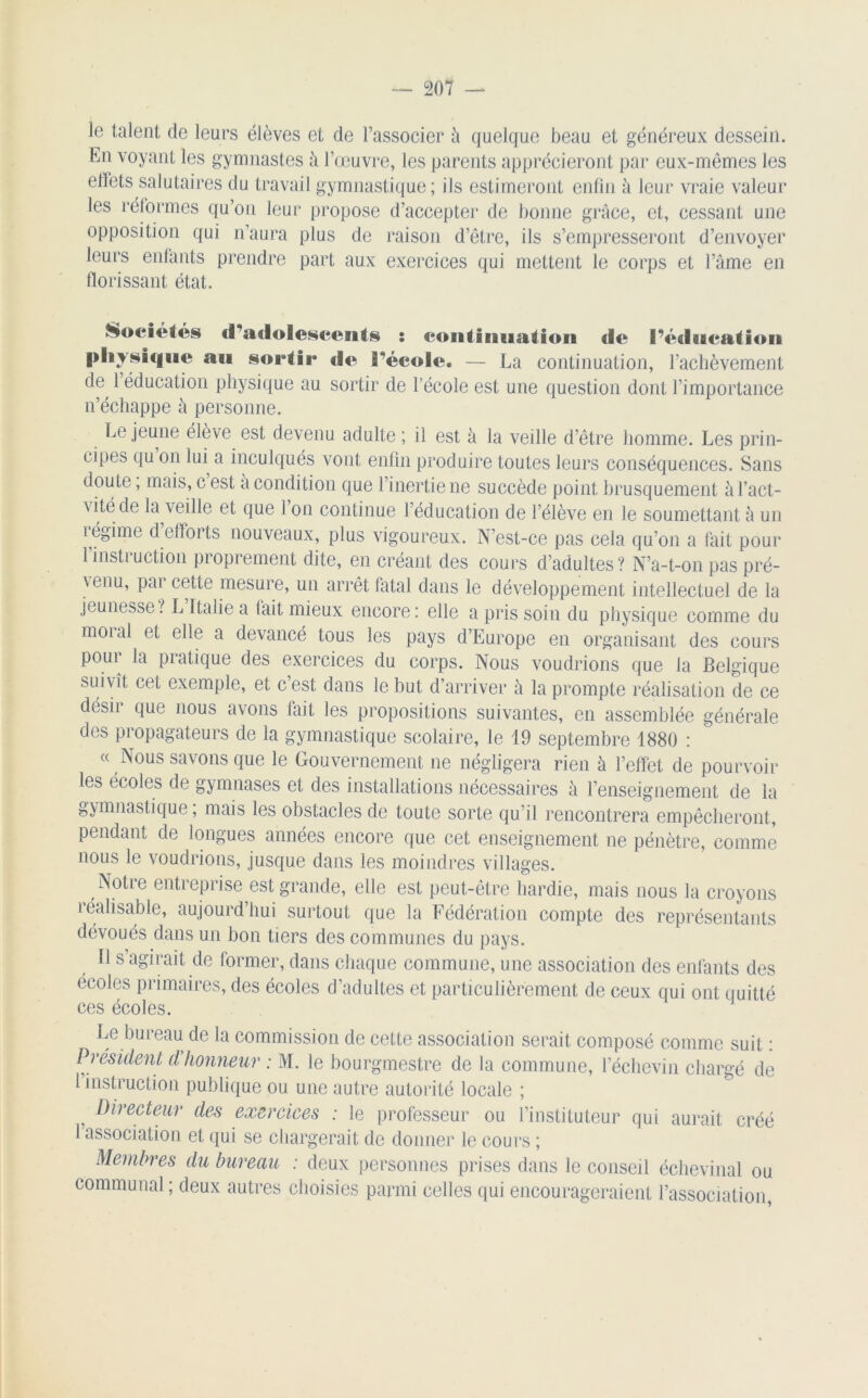 le talent de leurs élèves et de l’associer à quelque beau et généreux dessein. En voyant les gymnastes à l’œuvre, les parents apprécieront par eux-mêmes les effets salutaires du travail gymnastique; ils estimeront enfin à leur vraie valeur les réformes qu’on leur propose d’accepter de bonne grâce, et, cessant une opposition qui n’aura plus de raison d’être, ils s’empresseront d’envoyer leurs enfants prendre part aux exercices qui mettent le corps et l’âme en florissant état. Sociétés d'adolescents : continuation de l’éducation physique au sortie «le réeole. — La continuation, l’achèvement de, 1 éducation physique au sortir de l’école est une question dont l’importance n’échappe à personne. Lejeune élève est devenu adulte ; il est à la veille d’être homme. Les prin- cipes qu on lui a inculqués vont enfin produire toutes leurs conséquences. Sans doute, mais, c est a condition que 1 inertie ne succède point brusquement à l’act- vitéde la veille et que 1 on continue l’éducation de l’élève en le soumettant à un légime d efforts nouveaux, plus vigoureux. N’est-ce pas cela qu’on a fait pour l’instruction proprement dite, en créant des cours d’adultes? N’a-t-on pas pré- venu, pai cette mesure, un arrêt fatal dans le développement intellectuel de la jeunesse ? L Italie a fait mieux encore : elle a pris soin du physique comme du moi al et elle a devancé tous les pays d’Europe en organisant des cours pour la pratique des exercices du corps. Nous voudrions que la Belgique suivît cet exemple, et c’est dans le but d’arriver à la prompte réalisation de ce désir que nous avons fait les propositions suivantes, en assemblée générale des pi opagateurs de la gymnastique scolaire, le 19 septembre 1880 : « Nous savons que le Gouvernement ne négligera rien à l’effet de pourvoir les écoles de gymnases et des installations nécessaires à l’enseignement de la gymnastique, mais les obstacles de toute sorte qu’il rencontrera empêcheront, pendant de longues années encore que cet enseignement ne pénètre, comme nous le voudrions, jusque dans les moindres villages. Notre entreprise est grande, elle est peut-être hardie, mais nous la croyons réalisable, aujourd’hui surtout que la Fédération compte des représentants dévoués dans un bon tiers des communes du pays. Il s’agirait de former, dans chaque commune, une association des enfants des écoles primaires, des écoles d’adultes et particulièrement de ceux qui ont quitté ces écoles. Le bureau de la commission de cette association serait composé comme suit : Président d honneur : M. le bourgmestre de la commune, lechcvin chargé de 1 instruction publique ou une autre autorité locale ; } Directeur des exercices : le professeur ou l’instituteur qui aurait créé 1 association et qui se chargerait de donner le cours ; Membres du bureau : deux personnes prises dans le conseil échevinal ou communal; deux autres choisies parmi celles qui encourageraient l’association,