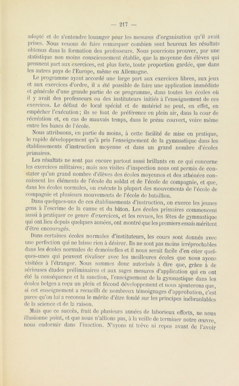 adopté et de s’entendre louanger pour les mesures d’organisation qu’il avait prises. Nous venons de faire remarquer combien sont heureux les résultats obtenus dans la formation des professeurs. Nous pourrions prouver, par une statistique non moins conscieusement établie, que la moyenne des élèves qui prennent part aux exercices, est plus forte, toute proportion gardée, que dans les autres pays de l’Europe, même en Allemagne. Le programme ayant accordé une large part aux exercices libres, aux jeux et aux exercices d’ordre, il a été possible de faire une application immédiate et générale d’une grande partie de ce programme, dans toutes les écoles où il y avait des professeurs ou des instituteurs initiés à l’enseignement de ces exercices. Le défaut de local spécial et de matériel ne peut, en effet, en empêcher l’exécution ; ils se font de préférence en plein air, dans la cour de récréation et, en cas de mauvais temps, dans le préau couvert, voire même entre les bancs de l’école. Nous attribuons, en partie du moins, à cette facilité de mise en pratique, le rapide développement qu’à pris l’enseignement de la gymnastique dans les établissements d’instruction moyenne et dans un grand nombre d’écoles primaires. Les résultats ne sont pas encore partout aussi brillants en ce qui concerne les exercices militaires ; mais nos visites d’inspection nous ont permis de con- stater qu’un grand nombre d’élèves des écoles moyennes et des athénées con- naissent les éléments de l’école du soldat et de l’école de compagnie, et que, dans les écoles normales, on exécute la plupart des mouvements de l’école de compagnie et plusieurs mouvements de l’école de bataillon. Dans quelques-uns de ces établissements d’instruction, on exerce les jeunes gens a 1 escrime de la canne et du bâton. Les écoles primaires commencent aussi à pratiquer ce genre d’exercices, et les revues, les fêtes de gymnastique qui ont lieu depuis quelques années, ont montré que les premiers essais méritent d’être encouragés. Dans certaines écoles normales d’instituteurs, les cours sont donnés avec une perfection qui ne laisse rien à désirer. Ils ne sont pas moins irréprochables dans les écoles normales de demoiselles et il nous serait facile d’en citer quel- ques-unes qui peuvent rivaliser avec les meilleures écoles que nous ayons visitées à l’étranger. Nous sommes donc autorisés à dire que, grâce à de sérieuses études préliminaires et aux sages mesures d’application qui en ont été la conséquence et la sanction, l’enseignement de la gymnastique dans les écoles belges a reçu un plein et fécond développement et nous ajouterons que, si cet enseignement a recueilli de nombreux témoignages d’approbation, c’est parce qu’on lui a reconnu le mérite d’être fondé sur les principes inébranlables de la science et de la raison. Mais que ce succès, fruit de plusieurs années de laborieux efforts, ne nous illusionne point, et que nous n’allions pas, à la veille de terminer notre œuvre nous endormir dans l’inaction. N’ayons ni trêve ni repos avant de l’avoir