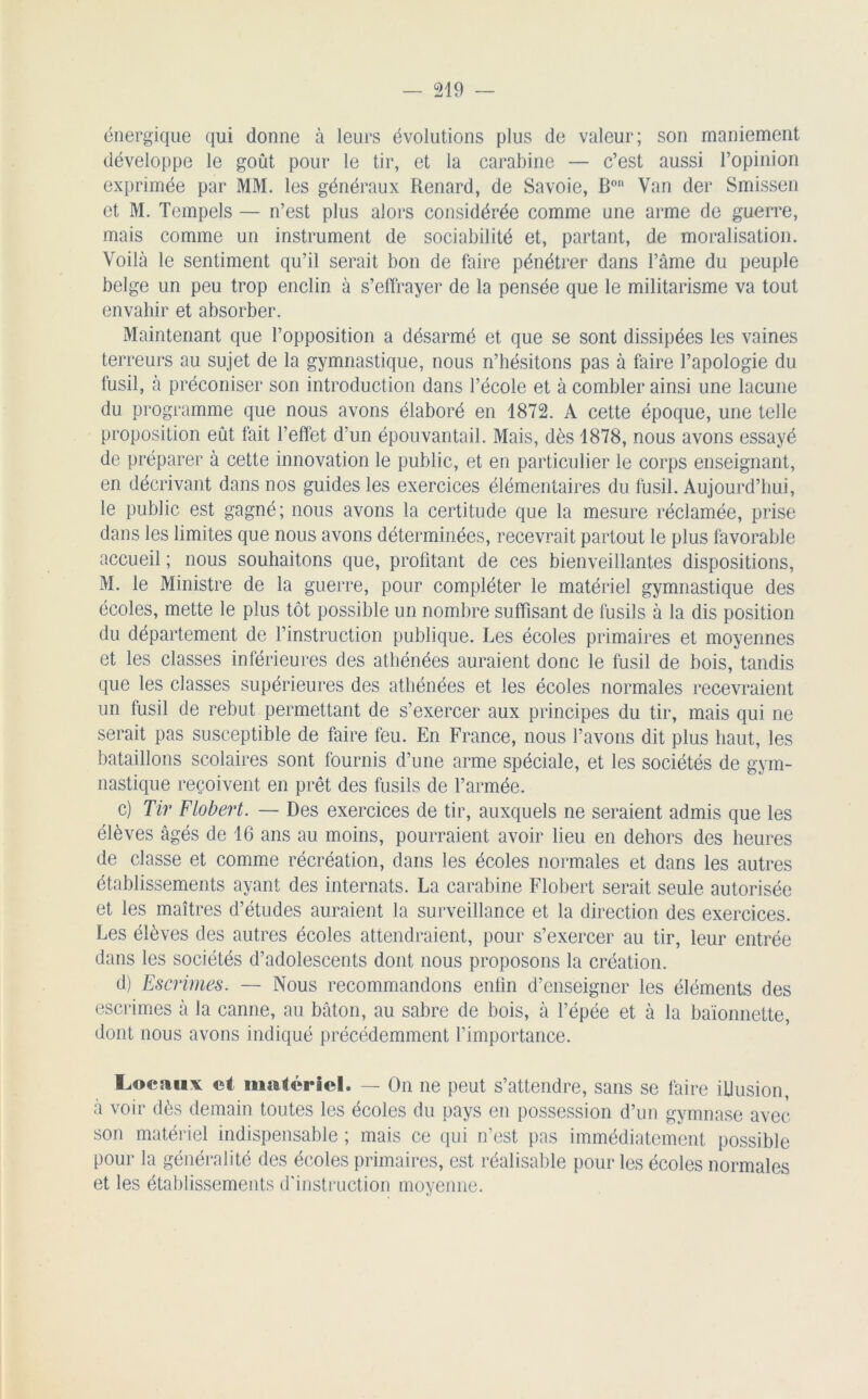 énergique qui donne à leurs évolutions plus de valeur; son maniement développe le goût pour le tir, et la carabine — c’est aussi l’opinion exprimée par MM. les généraux Renard, de Savoie, Bon Van der Smissen et M. Tempels — n’est plus alors considérée comme une arme de guerre, mais comme un instrument de sociabilité et, partant, de moralisation. Voilà le sentiment qu’il serait bon de faire pénétrer dans l’âme du peuple belge un peu trop enclin à s’effrayer de la pensée que le militarisme va tout envahir et absorber. Maintenant que l’opposition a désarmé et que se sont dissipées les vaines terreurs au sujet de la gymnastique, nous n’hésitons pas à faire l’apologie du fusil, à préconiser son introduction dans l’école et à combler ainsi une lacune du programme que nous avons élaboré en 1872. A cette époque, une telle proposition eût fait l’effet d’un épouvantail. Mais, dès 1878, nous avons essayé de préparer à cette innovation le public, et en particulier le corps enseignant, en décrivant dans nos guides les exercices élémentaires du fusil. Aujourd’hui, le public est gagné; nous avons la certitude que la mesure réclamée, prise dans les limites que nous avons déterminées, recevrait partout le plus favorable accueil ; nous souhaitons que, profitant de ces bienveillantes dispositions, M. le Ministre de la guerre, pour compléter le matériel gymnastique des écoles, mette le plus tôt possible un nombre suffisant de fusils à la dis position du département de l’instruction publique. Les écoles primaires et moyennes et les classes inférieures des athénées auraient donc le fusil de bois, tandis que les classes supérieures des athénées et les écoles normales recevraient un fusil de rebut permettant de s’exercer aux principes du tir, mais qui ne serait pas susceptible de faire feu. En France, nous l’avons dit plus haut, les bataillons scolaires sont fournis d’une arme spéciale, et les sociétés de gym- nastique reçoivent en prêt des fusils de l’armée. c) Tir Flobert. — Des exercices de tir, auxquels ne seraient admis que les élèves âgés de 16 ans au moins, pourraient avoir lieu en dehors des heures de classe et comme récréation, dans les écoles normales et dans les autres établissements ayant des internats. La carabine Flobert serait seule autorisée et les maîtres d’études auraient la surveillance et la direction des exercices. Les élèves des autres écoles attendraient, pour s’exercer au tir, leur entrée dans les sociétés d’adolescents dont nous proposons la création. d) Escrimes. — Nous recommandons enlin d’enseigner les éléments des escrimes à la canne, au bâton, au sabre de bois, à l’épée et à la baïonnette, dont nous avons indiqué précédemment l’importance. locaux et matériel. — On ne peut s’attendre, sans se faire illusion, à voir dès demain toutes les écoles du pays en possession d’un gymnase avec son matériel indispensable ; mais ce qui n’est pas immédiatement possible pour la généralité des écoles primaires, est réalisable pour les écoles normales et les établissements d'instruction moyenne.