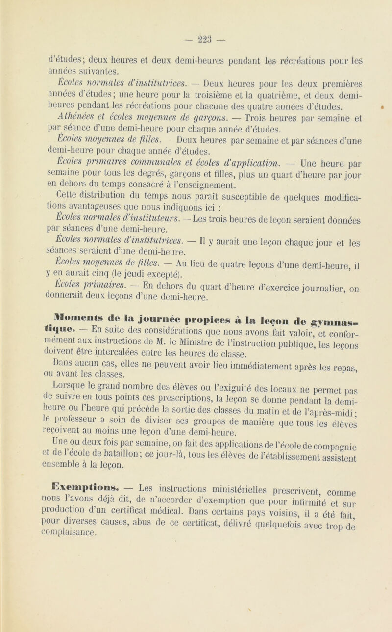 d’études; deux heures et deux demi-heures pendant les récréations pour les années suivantes. Écoles normales d’institutrices. — Deux heures pour les deux premières années d’études; une heure pour la troisième et la quatrième, et deux demi- heures pendant les récréations pour chacune des quatre années d’études. Athénées et écoles moyennes de garçons. — Trois heures par semaine et par séance d’une demi-heure pour chaque année d’études. Écoles moyennes de filles. Deux heures par semaine et par séances d’une demi-heure pour chaque année d’études. Écoles primaires communales et écoles d’application. — Une heure par semaine pour tous les degrés, garçons et filles, plus un quart d’heure par jour en dehors du temps consacré à l’enseignement. Cette distribution du temps nous paraît susceptible de quelques modifica- tions avantageuses que nous indiquons ici : Écoles normales d instituteurs. —Les trois heures de leçon seraient données par séances d’une demi-heure. Écoles normales d institutrices. — Il y aurait une leçon chaque jour et les séances seraient d’une demi-heure. Écoles moyennes de filles. — Au lieu de quatre leçons d’une demi-heure il y en aurait cinq (le jeudi excepté). Écoles primaires. En dehors du quart d’heure d’exercice journalier on donnerait deux leçons d’une demi-heure. moments de la journée propices à la leçon de ^ninas- thjne. — En suite des considérations que nous avons fait valoir, et confor- mément aux instructions de M. le Ministre de l’instruction publique, les leçons doivent être intercalées entre les heures de classe. Dans aucun cas, elles ne peuvent avoir lieu immédiatement après les repas ou avant les classes. ’ Lorsque le grand nombre des élèves ou l’exiguité des locaux ne permet pas de suivre en tous points ces prescriptions, la leçon se donne pendant la demi- heure ou l’heure qui précède la sortie des classes du matin et de l’après-midi • le professeur a soin de diviser ses groupes de manière que tous les élèves reçoivent au moins une leçon d’une demi-heure. Une ou deux fois par semaine, on fait des applications de l’école de compagnie et de l’école de bataillon; ce jour-là, tous les élèves de l’établissement assistent ensemble à la leçon. Exemptions. — Les instructions ministérielles prescrivent, comme nous l’avons déjà dit, de n’accorder d’exemption que pour infirmité et sur production d’un certificat médical. Dans certains pays voisins, il a été fait pour diverses causes, abus de ce certificat, délivré quelquefois avec trou rte complaisance. p N