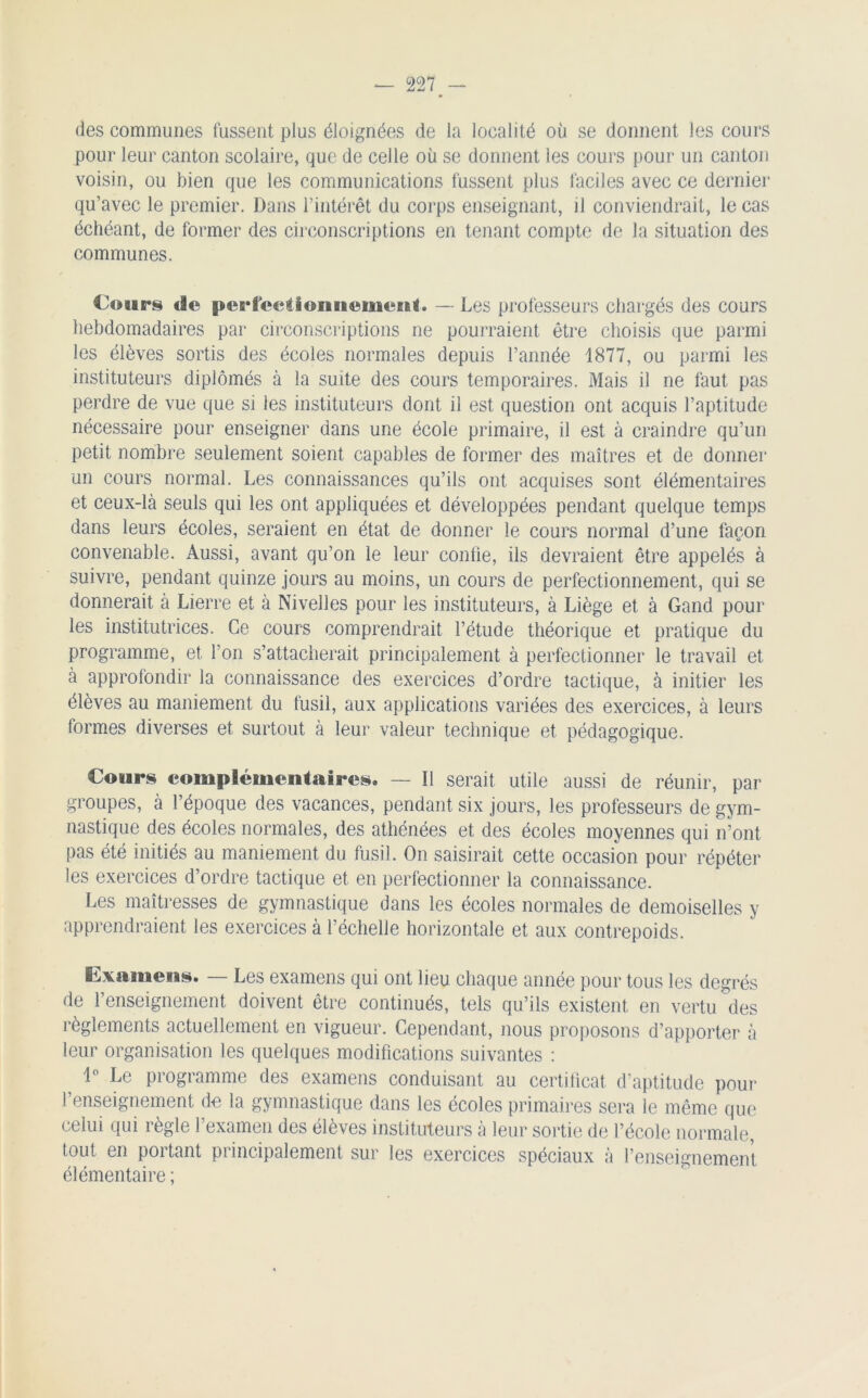 des communes fussent plus éloignées de la localité où se donnent les cours pour leur canton scolaire, que de celle où se donnent ies cours pour un canton voisin, ou bien que les communications lussent plus faciles avec ce dernier qu’avec le premier. Dans l’intérêt du corps enseignant, il conviendrait, le cas échéant, de former des circonscriptions en tenant compte de la situation des communes. Cours de perfeetionuemeEil. — Les professeurs chargés des cours hebdomadaires par circonscriptions ne pourraient être choisis que parmi les élèves sortis des écoles normales depuis l’année 1877, ou parmi les instituteurs diplômés à la suite des cours temporaires. Mais il ne faut pas perdre de vue que si les instituteurs dont il est question ont acquis l’aptitude nécessaire pour enseigner dans une école primaire, il est à craindre qu’un petit nombre seulement soient capables de former des maîtres et de donner un cours normal. Les connaissances qu’ils ont acquises sont élémentaires et ceux-là seuls qui les ont appliquées et développées pendant quelque temps dans leurs écoles, seraient en état de donner le cours normal d’une façon convenable. Aussi, avant qu’on le leur confie, ils devraient être appelés à suivre, pendant quinze jours au moins, un cours de perfectionnement, qui se donnerait à Lierre et à Nivelles pour les instituteurs, à Liège et à Gand pour les institutrices. Ce cours comprendrait l’étude théorique et pratique du programme, et l’on s’attacherait principalement à perfectionner le travail et à approfondir la connaissance des exercices d’ordre tactique, à initier les élèves au maniement du fusil, aux applications variées des exercices, à leurs formes diverses et surtout à leur valeur technique et pédagogique. Cours complémentaires. — Il serait utile aussi de réunir, par groupes, à l’époque des vacances, pendant six jours, les professeurs de gym- nastique des écoles normales, des athénées et des écoles moyennes qui n’ont pas été initiés au maniement du fusil. On saisirait cette occasion pour répéter les exercices d’ordre tactique et en perfectionner la connaissance. Les maîtresses de gymnastique dans les écoles normales de demoiselles y apprendraient les exercices à l’échelle horizontale et aux contrepoids. Examens. — Les examens qui ont lieu chaque année pour tous les degrés de l’enseignement doivent être continués, tels qu’ils existent en vertu des règlements actuellement en vigueur. Cependant, nous proposons d’apporter à leur organisation les quelques modifications suivantes : 1° Le programme des examens conduisant au certificat d’aptitude pour l’enseignement do la gymnastique dans les écoles primaires sera le même que celui qui règle l’examen des élèves instituteurs à leur sortie de l’école normale, tout en portant principalement sur les exercices spéciaux à l’enseignement élémentaire ;