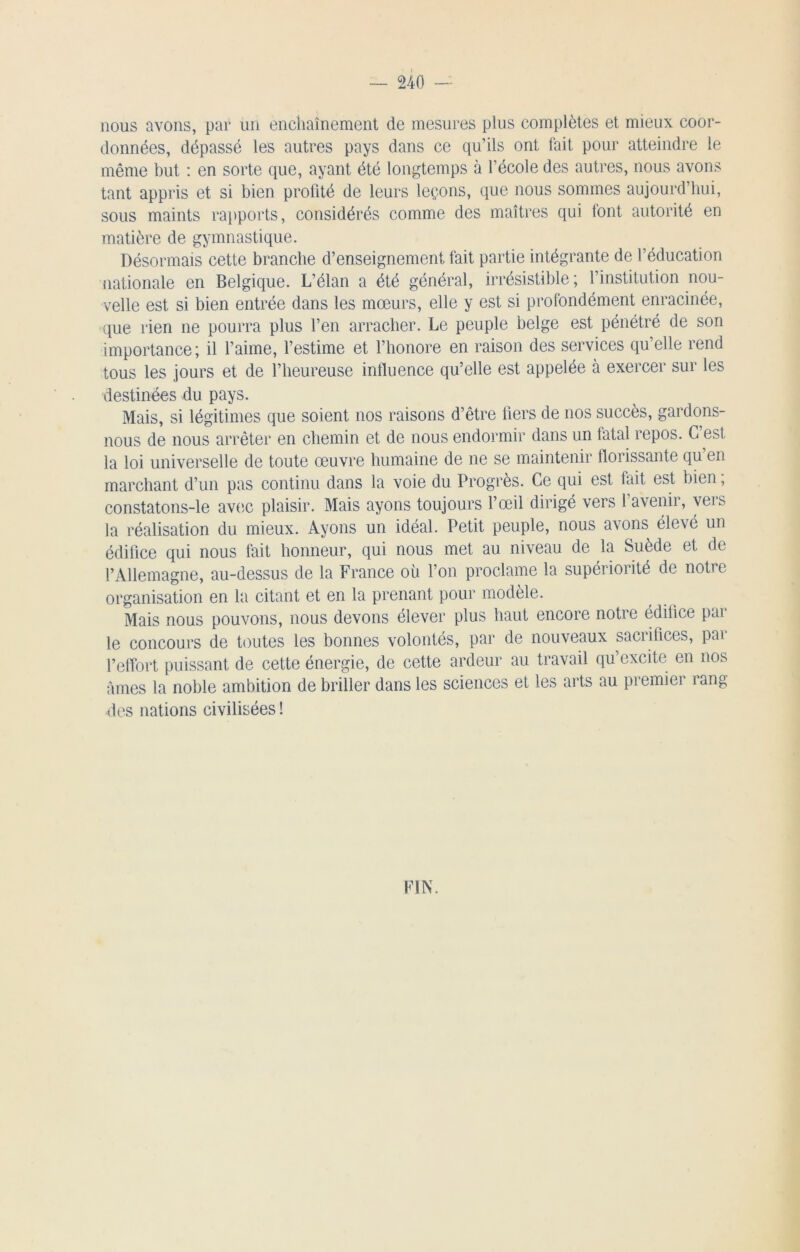 nous avons, par un enchaînement de mesures plus complètes et mieux coor- données, dépassé les autres pays dans ce qu’ils ont fait pour atteindre le même but : en sorte que, ayant été longtemps à l’école des autres, nous avons tant appris et si bien profité de leurs leçons, que nous sommes aujourd’hui, sous maints rapports, considérés comme des maîtres qui font autorité en matière de gymnastique. Désormais cette branche d’enseignement fait partie intégrante de l’éducation nationale en Belgique. L’élan a été général, irrésistible; l’institution nou- velle est si bien entrée dans les mœurs, elle y est si profondément enracinée, que rien ne pourra plus l’en arracher. Le peuple belge est pénétré de son importance; il l’aime, l’estime et l’honore en raison des services qu’elle rend tous les jours et de l’heureuse influence qu’elle est appelée à exercer sur les destinées du pays. Mais, si légitimes que soient nos raisons d’être fiers de nos succès, gardons- nous de nous arrêter en chemin et de nous endormir dans un fatal repos. C’est la loi universelle de toute œuvre humaine de ne se maintenir florissante qu en marchant d’un pas continu dans la voie du Progrès. Ce qui est fait est bien ; constatons-le avec plaisir. Mais ayons toujours l’œil dirigé vers l’avenir, vers la réalisation du mieux. Ayons un idéal. Petit peuple, nous avons élevé un édifice qui nous fait honneur, qui nous met au niveau de la Suède et de l’Allemagne, au-dessus de la France où l’on proclame la supérioiité de notre organisation en la citant et en la prenant pour modèle. Mais nous pouvons, nous devons élever plus haut encore notre édifice par le concours de toutes les bonnes volontés, par de nouveaux sacrifices, par l’effort puissant de cette énergie, de cette ardeur au travail qu’excite en nos âmes la noble ambition de briller dans les sciences et les arts au premier rang des nations civilisées ! FIN.