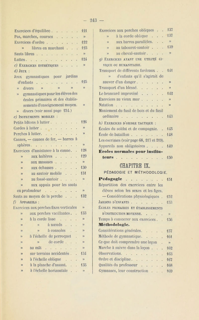 Exercices d’équilibre 121 Pas, marches, courses »> Exercices d’ordre 122 » libres en marchant . . . 123 Sauts libres » Luttes 124 c) Exercices esthétiques .... » cl) Jeux : Jeux gymnastiques pour jardins d’enfants 125 » divers » » » M » gymnastiques pour les élèves des écoles primaires et des établis- sements d’enseignement moyen. » » divers (voir aussi page 234.) e) Instruments mobiles : Petits bâtons à lutter Cordes à lutter Perches à lutter Cannes, — cannes de fer, — barres à sphères Exercices d’assistance à la canne. . » aux haltères » aux massues » aux échasses » au sautoir mobile . . . » au fossé-sautoir .... » aux appuis pour les sauts en profondeur Sauts au moyen de la perche . . . f) Appareils : Exercices aux perches fixes verticales » aux perches vacillantes. . » à la corde lisse .... « » à nœuds . . . » » à consoles . . » â l’échelle de perroquet . » » de corde . . . 126 » )) 128 129 )) 130 131 )> )) 132 » 133 )) » » )) )) » au mât » » sur terrains accidentés . . 134 » à l’échelle oblique ...» » à la planche d’assaut. . . 135 » à l’échelle horizontale . . » , Exercices aux perches obliques . . 137 » à la corde oblique . . • 137 » aux barres parallèles. . . » » au tabouret-sautoir . . . 139 » au cheval-sautoir.... » g) Exercices ayant une utilité ci- vique ou humanitaire. Transport de différents fardeaux . . 141 » d’enfants qu’il s’agirait de sauver d’un danger »» Transport d’un blessé » Le brancard improvisé 142 Exercices au vieux mur » Natation » Maniement du fusil de bois et du fusil ordinaire 143 h) Exercices d’ordre tactique : Écoles du soldat et de compagnie. . 145 École de bataillon 148 Les escrimes (voir page 68, 217 et 219). Appareils non obligatoires .... 149 Écoles normales pour institu- teurs , . 150 CHAPITRE IX. PÉDAGOGIE ET MÉTHODOLOGIE. Pédagogie 151 Répartition des exercices entre les élèves selon les sexes et les âges. — Considérations physiologiques . 152 Jardins d’enfants 153 Écoles primaires et établissements d’instruction moyenne » Temps à consacrer aux exercices. . 156 méthodologie. Considérations générales 157 Méthode de gymnastique 161 Ce que doit comprendre une leçon . » Marche à suivre dans la leçon ... 162 Observations 163 Ordre et discipline 167 Qualités du professeur 168 Gymnases, leur construction ... 169