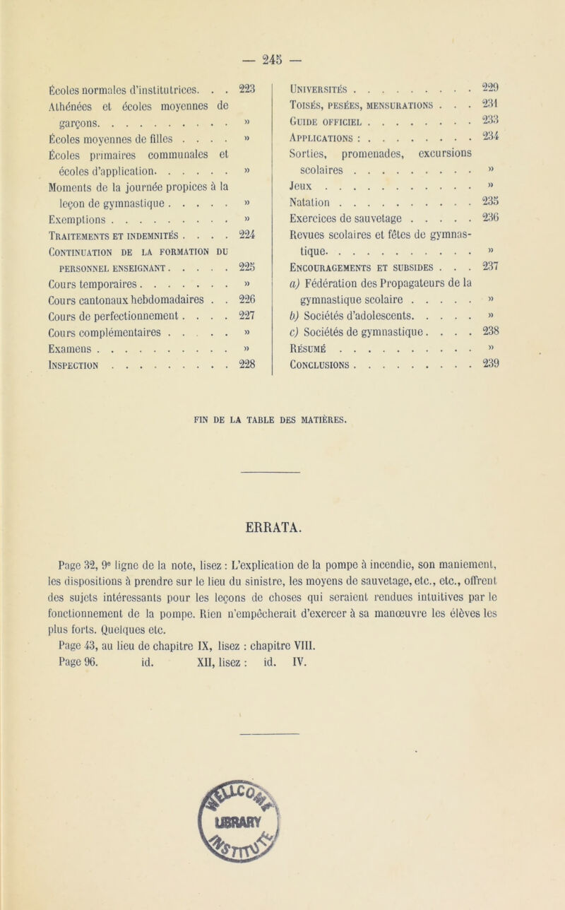 Écoles normales d’institutrices. . . 223 Athénées et écoles moyennes de garçons » Écoles moyennes de fdles .... »> Écoles primaires communales et écoles d’application » Moments de la journée propices à la leçon de gymnastique » Exemptions » Traitements et indemnités .... 224 Continuation de la formation du PERSONNEL ENSEIGNANT 225 Cours temporaires » Cours cantonaux hebdomadaires . . 226 Cours de perfectionnement.... 227 Cours complémentaires » Examens » Inspection 228 Universités Toisés, pesées, mensurations . . . Guide officiel Applications : Sorties, promenades, excursions scolaires Jeux Natation Exercices de sauvetage Revues scolaires et fêtes de gymnas- tique Encouragements et subsides . . . a) Fédération des Propagateurs de la gymnastique scolaire b) Sociétés d’adolescents c) Sociétés de gymnastique. . . . Résumé Conclusions 229 234 233 234 )) )) 235 236 )) 237 » » 238 )) 239 fin de la table des matières. ERRATA. Page 32, 9e ligne de la note, lisez : L’explication de la pompe à incendie, son maniement, les dispositions à prendre sur le lieu du sinistre, les moyens de sauvetage, etc., etc., offrent des sujets intéressants pour les leçons de choses qui seraient rendues intuitives par le fonctionnement de la pompe. Rien n’empêcherait d’exercer à sa manœuvre les élèves les plus forts. Quelques etc. Page 43, au lieu de chapitre IX, lisez : chapitre VIII. Page 96. id. XII, lisez : id. IV.