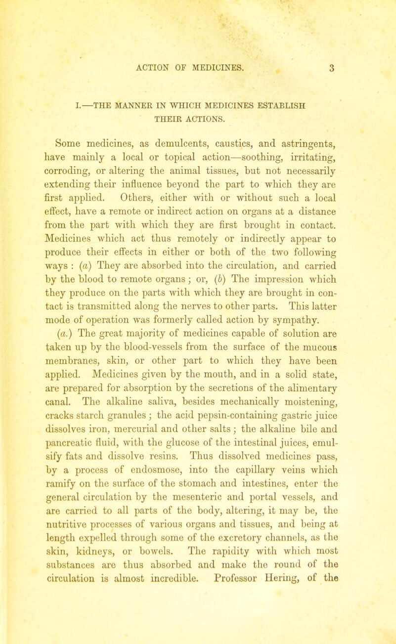 I.—THE MANNER IN WHICH MEDICINES ESTABLISH THEIR ACTIONS. Some medicines, as demulcents, caustics, and astringents, have mainly a local or topical action—soothing, irritating, corroding, or altering the animal tissues, hut not necessarily extending their influence beyond the part to which they are first applied. Others, either with or without such a local effect, have a remote or indirect action on organs at a distance from the part with which they are first brought in contact. Medicines which act thus remotely or indirectly appear to produce their effects in either or both of the two following ways : (a) They are absorbed into the circulation, and carried by the blood to remote organs ; or, (b) The impression which they produce on the parts with which they are brought in con- tact is transmitted along the nerves to other parts. This latter mode of operation was formerly called action by sympathy. (a.) The great majority of medicines capable of solution are taken up by the blood-vessels from the surface of the mucous membranes, skin, or other part to which they have been applied. Medicines given by the mouth, and in a solid state, are prepared for absorption by the secretions of the alimentary canal. The alkaline saliva, besides mechanically moistening, cracks starch granules ; the acid pepsin-containing gastric juice dissolves iron, mercurial and other salts; the alkaline bile and pancreatic fluid, with the glucose of the intestinal juices, emul- sify fats and dissolve resins. Thus dissolved medicines pass, by a process of endosmose, into the capillary veins which ramify on the surface of the stomach and intestines, enter the general circulation by the mesenteric and portal vessels, and are carried to all parts of the body, altering, it may be, the nutritive processes of various organs and tissues, and being at length expelled through some of the excretory channels, as the skin, kidneys, or bowels. The rapidity with which most substances are thus absorbed and make the round of the circulation is almost incredible. Professor Iiering, of the