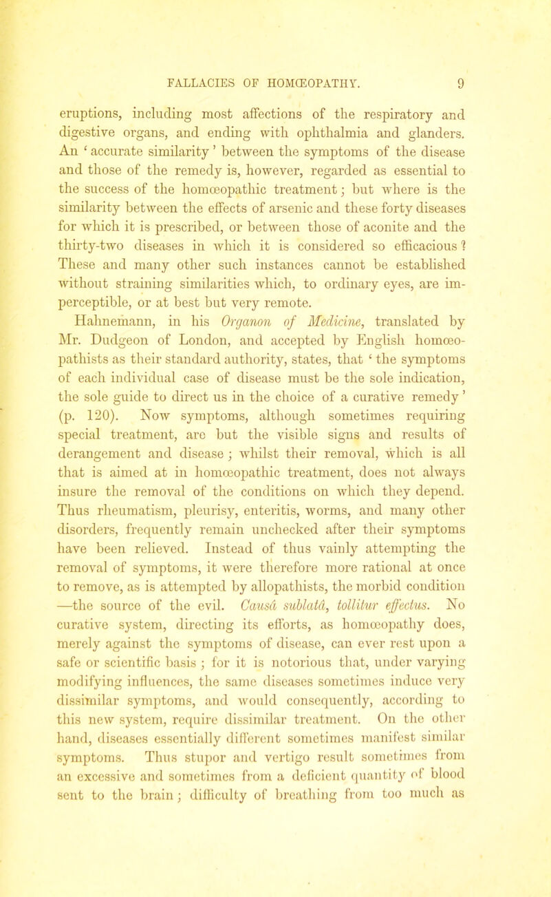 eruptions, including most affections of the respiratory and digestive organs, and ending with ophthalmia and glanders. An ‘ accurate similarity ’ between the symptoms of the disease and those of the remedy is, however, regarded as essential to the success of the homoeopathic treatment; but where is the similarity between the effects of arsenic and these forty diseases for which it is prescribed, or between those of aconite and the thirty-two diseases in which it is considered so efficacious 1 These and many other such instances cannot be established without straining similarities which, to ordinary eyes, are im- perceptible, or at best but very remote. Hahnemann, in his Organon of Medicine, translated by Mr. Dudgeon of London, and accepted by English homceo- pathists as their standard authority, states, that ‘ the symptoms of each individual case of disease must be the sole indication, the sole guide to direct us in the choice of a curative remedy ’ (p. 120). Now symptoms, although sometimes requiring special treatment, are but the visible signs and results of derangement and disease ; whilst their removal, which is all that is aimed at in homoeopathic treatment, does not always insure the removal of the conditions on which they depend. Thus rheumatism, pleurisy, enteritis, worms, and many other disorders, frequently remain unchecked after their symptoms have been relieved. Instead of thus vainly attempting the removal of symptoms, it were therefore more rational at once to remove, as is attempted by allopathists, the morbid condition —the source of the evil. Causd sublatd, tollitur effectus. No curative system, directing its efforts, as homoeopathy does, merely against the symptoms of disease, can ever rest upon a safe or scientific basis ; for it is notorious that, under varying modifying influences, the same diseases sometimes induce very dissimilar symptoms, and would consequently, according to this new system, require dissimilar treatment. On the other hand, diseases essentially different sometimes manifest similar symptoms. Thus stupor and vertigo result sometimes from an excessive and sometimes from a deficient quantity of blood sent to the brain; difficulty of breathing from too much as