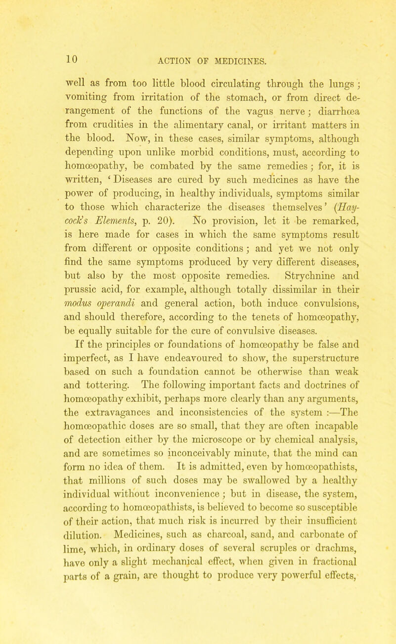 well as from too little blood circulating through the lungs ; vomiting from irritation of the stomach, or from direct de- rangement of the functions of the vagus nerve; diarrhoea from crudities in the alimentary canal, or irritant matters in the blood. Now, in these cases, similar symptoms, although depending upon unlike morbid conditions, must, according to homoeopathy, be combated by the same remedies; for, it is written, ‘ Diseases are cured by such medicines as have the power of producing, in healthy individuals, symptoms similar to those which characterize the diseases themselves ’ (Hay- cock’s Elements, p. 20). No provision, let it be remarked, is here made for cases in which the same symptoms result from different or opposite conditions; and yet we not only find the same symptoms produced by very different diseases, but also by the most opposite remedies. Strychnine and prussic acid, for example, although totally dissimilar in their modus operandi and general action, both induce convulsions, and should therefore, according to the tenets of homoeopathy, be equally suitable for the cure of convulsive diseases. If the principles or foundations of homoeopathy be false and imperfect, as I have endeavoured to show, the superstructure based on such a foundation cannot be otherwise than weak and tottering. The following important facts and doctrines of homoeopathy exhibit, perhaps more clearly than any arguments, the extravagances and inconsistencies of the system :—The homoeopathic doses are so small, that they are often incapable of detection either by the microscope or by chemical analysis, and are sometimes so inconceivably minute, that the mind can form no idea of them. It is admitted, even by homoeopathists, that millions of such doses may be swallowed by a healthy individual without inconvenience ; but in disease, the system, according to homoeopathists, is believed to become so susceptible of their action, that much risk is incurred by their insufficient dilution. Medicines, such as charcoal, sand, and carbonate of lime, which, in ordinary doses of several scruples or drachms, have only a slight mechanical effect, when given in fractional parts of a grain, are thought to produce very powerful effects,