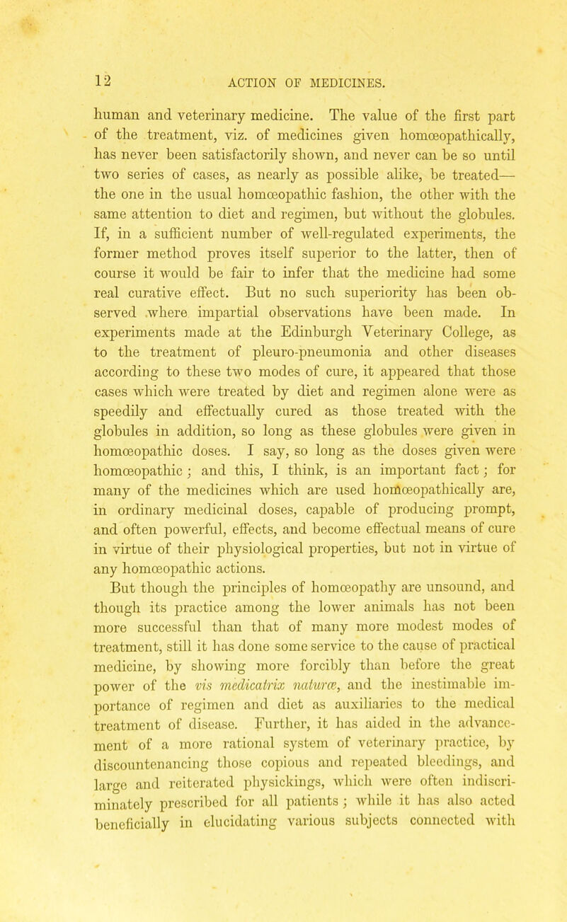 human and veterinary medicine. The value of the first part of the treatment, viz. of medicines given homceopathically, has never been satisfactorily shown, and never can he so until two series of cases, as nearly as possible alike, be treated— the one in the usual homoeopathic fashion, the other with the same attention to diet and regimen, but without the globules. If, in a sufficient number of well-regulated experiments, the former method proves itself superior to the latter, then of course it would be fair to infer that the medicine had some real curative effect. But no such superiority has been ob- served where impartial observations have been made. In experiments made at the Edinburgh Veterinary College, as to the treatment of pleuro-pneumonia and other diseases according to these two modes of cure, it appeared that those cases which were treated by diet and regimen alone were as speedily and effectually cured as those treated with the globules in addition, so long as these globules were given in homoeopathic doses. I say, so long as the doses given were homoeopathic ; and this, I think, is an important fact; for many of the medicines which are used homoeopathically are, in ordinary medicinal doses, capable of producing prompt, and often powerful, effects, and become effectual means of cure in virtue of their physiological properties, but not in virtue of any homoeopathic actions. But though the principles of homoeopathy are unsound, and though its practice among the lower animals has not been more successful than that of many more modest modes of treatment, still it has done some service to the cause of practical medicine, by showing more forcibly than before the great power of the vis medicatrix natures, and the inestimable im- portance of regimen and diet as auxiliaries to the medical treatment of disease. Further, it has aided in the advance- ment of a more rational system of veterinary practice, by discountenancing those copious and repeated bleedings, and large and reiterated physickings, which were often indiscri- minately prescribed for all patients ; while it has also acted beneficially in elucidating various subjects connected with