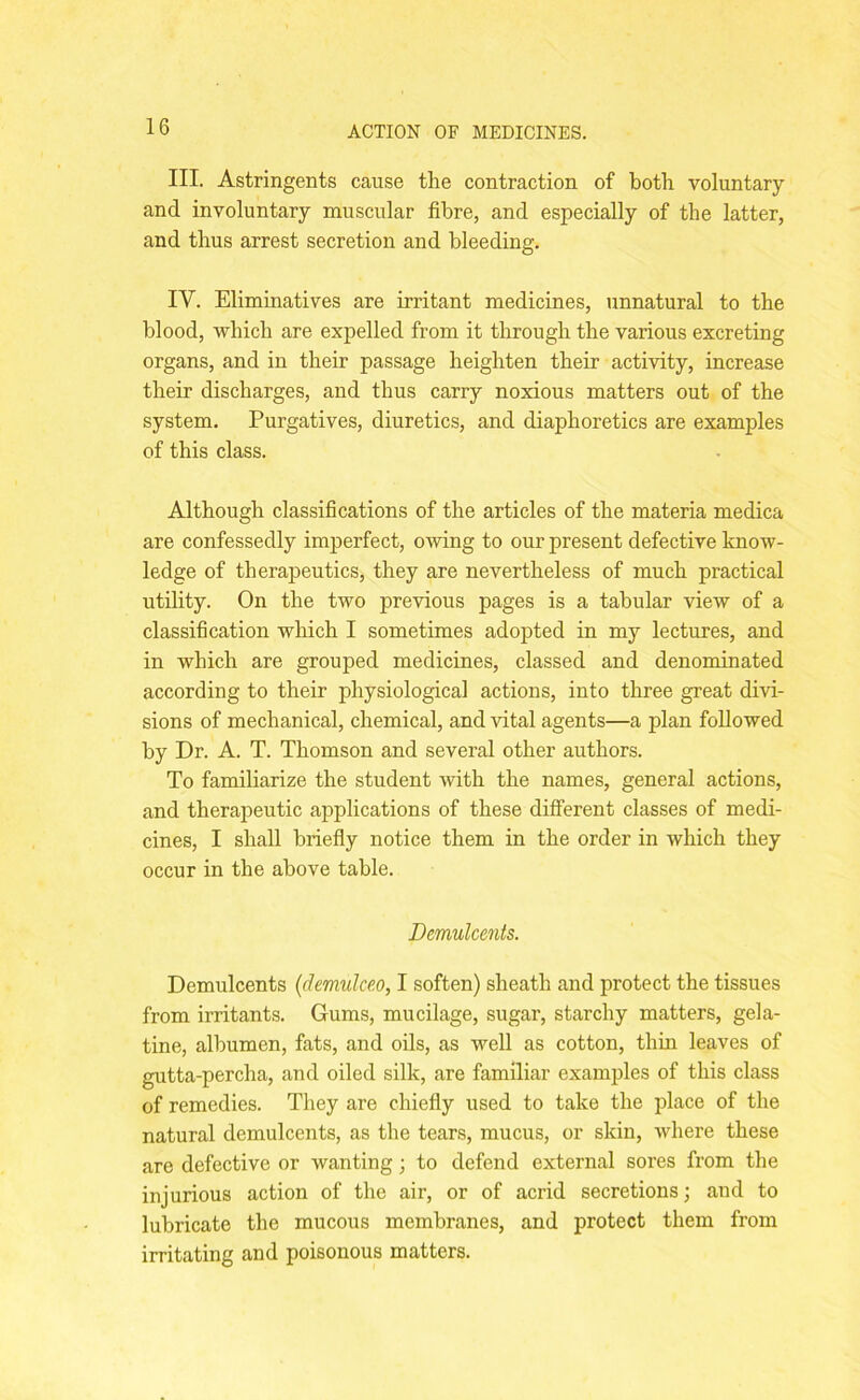 III. Astringents cause the contraction of both voluntary and involuntary muscular fibre, and especially of the latter, and thus arrest secretion and bleeding. IV. Eliminatives are irritant medicines, unnatural to the blood, which are expelled from it through the various excreting organs, and in their passage heighten their activity, increase their discharges, and thus carry noxious matters out of the system. Purgatives, diuretics, and diaphoretics are examples of this class. Although classifications of the articles of the materia medica are confessedly imperfect, owing to our present defective know- ledge of therapeutics, they are nevertheless of much practical utility. On the two previous pages is a tabular view of a classification which I sometimes adopted in my lectures, and in which are grouped medicines, classed and denominated according to their physiological actions, into three great divi- sions of mechanical, chemical, and vital agents—a plan followed by Dr. A. T. Thomson and several other authors. To familiarize the student with the names, general actions, and therapeutic applications of these different classes of medi- cines, I shall briefly notice them in the order in which they occur in the above table. Demulcents. Demulcents (demulceo, I soften) sheath and protect the tissues from irritants. Gums, mucilage, sugar, starchy matters, gela- tine, albumen, fats, and oils, as well as cotton, thin leaves of gutta-percha, and oiled silk, are familiar examples of this class of remedies. They are chiefly used to take the place of the natural demulcents, as the tears, mucus, or skin, where these are defective or wanting; to defend external sores from the injurious action of the air, or of acrid secretions; and to lubricate the mucous membranes, and protect them from irritating and poisonous matters.