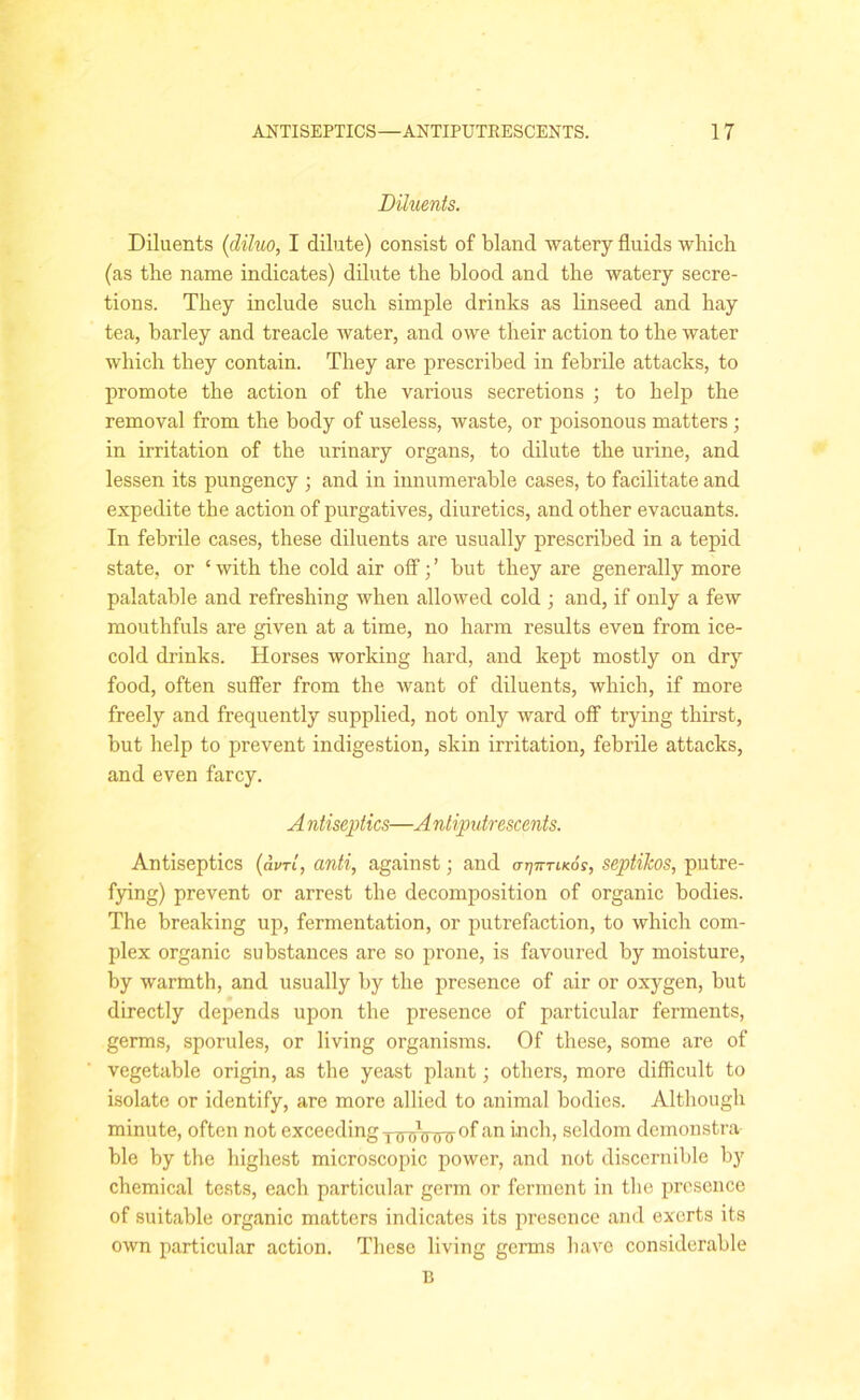 Diluents. Diluents (diluo, I dilute) consist of bland watery fluids whicb (as the name indicates) dilute the blood and the watery secre- tions. They include such simple drinks as linseed and hay tea, barley and treacle water, and owe their action to the water which they contain. They are prescribed in febrile attacks, to promote the action of the various secretions ; to help the removal from the body of useless, waste, or poisonous matters ; in irritation of the urinary organs, to dilute the urine, and lessen its pungency ; and in innumerable cases, to facilitate and expedite the action of purgatives, diuretics, and other evacuants. In febrile cases, these diluents are usually prescribed in a tepid state, or ‘ with the cold air off; ’ but they are generally more palatable and refreshing when allowed cold ; and, if only a few mouthfuls are given at a time, no harm results even from ice- cold drinks. Horses working hard, and kept mostly on dry food, often suffer from the want of diluents, which, if more freely and frequently supplied, not only ward off trying thirst, but help to prevent indigestion, skin irritation, febrile attacks, and even farcy. A ntiseptics—A ntiputrescents. Antiseptics (aim, anti, against; and (ttjittikoh, septikos, putre- fying) prevent or arrest the decomposition of organic bodies. The breaking up, fermentation, or putrefaction, to which com- plex organic substances are so prone, is favoured by moisture, by warmth, and usually by the presence of air or oxygen, but directly depends upon the presence of particular ferments, germs, sporules, or living organisms. Of these, some are of vegetable origin, as the yeast plant; others, more difficult to isolate or identify, are more allied to animal bodies. Although minute, often not exceeding yrnrVfnr °f an inch, seldom demonstra ble by the highest microscopic power, and not discernible by chemical tests, each particular germ or ferment in the presence of suitable organic matters indicates its presence and exerts its own particular action. These living germs have considerable B