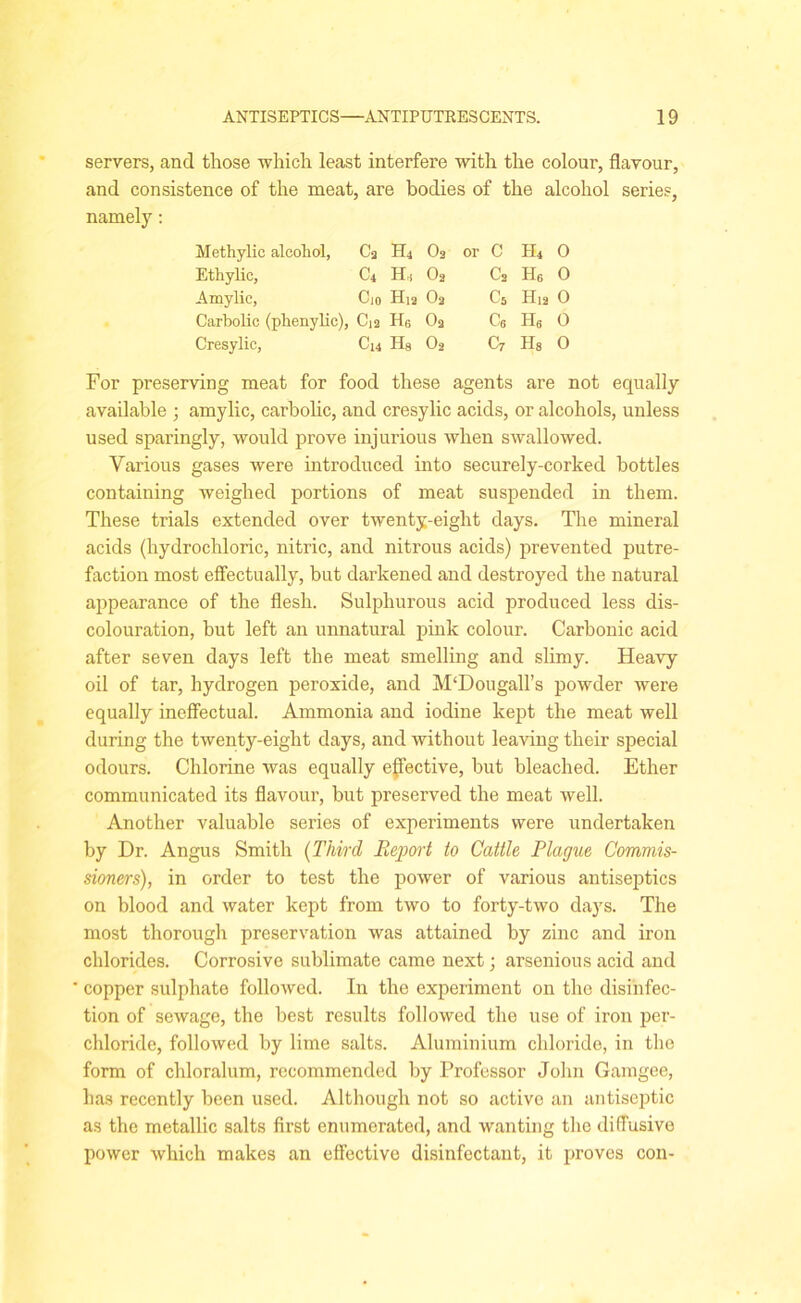servers, and those which least interfere with the colour, flavour, and consistence of the meat, are bodies of the alcohol series, namely: Methylic alcohol, Ca H4 Oa or C H4 O Etliylic, C4 H,s O2 C2 H6 0 Amylic, Cio H12 Oa C5 H12 0 Carbolic (phenylic), C12 H6 Oa Cg H6 0 Cresylic, C14 Ha O2 C7 Hs 0 For preserving meat for food these agents are not equally available ; amylic, carbolic, and cresylic acids, or alcohols, unless used sparingly, would prove injurious when swallowed. Various gases were introduced into securely-corked bottles containing weighed portions of meat suspended in them. These trials extended over twenty-eight days. The mineral acids (hydrochloric, nitric, and nitrous acids) prevented putre- faction most effectually, but darkened and destroyed the natural appearance of the flesh. Sulphurous acid produced less dis- colouration, but left an unnatural pink colour. Carbonic acid after seven days left the meat smelling and slimy. Heavy oil of tar, hydrogen peroxide, and MfDougall’s powder were equally ineffectual. Ammonia and iodine kept the meat well during the twenty-eight days, and without leaving their special odours. Chlorine was equally effective, but bleached. Ether communicated its flavour, but preserved the meat well. Another valuable series of experiments were undertaken by Dr. Angus Smith (Third Report to Cattle Plague Commis- sioners), in order to test the power of various antiseptics on blood and water kept from two to forty-two days. The most thorough preservation was attained by zinc and iron chlorides. Corrosive sublimate came next; arsenious acid and copper sulphate followed. In the experiment on the disinfec- tion of sewage, the best results followed the use of iron per- chloride, followed by lime salts. Aluminium chloride, in the form of cldoralum, recommended by Professor John Gamgee, has recently been used. Although not so active an antiseptic as the metallic salts first enumerated, and wanting the diffusive power which makes an effective disinfectant, it proves con-