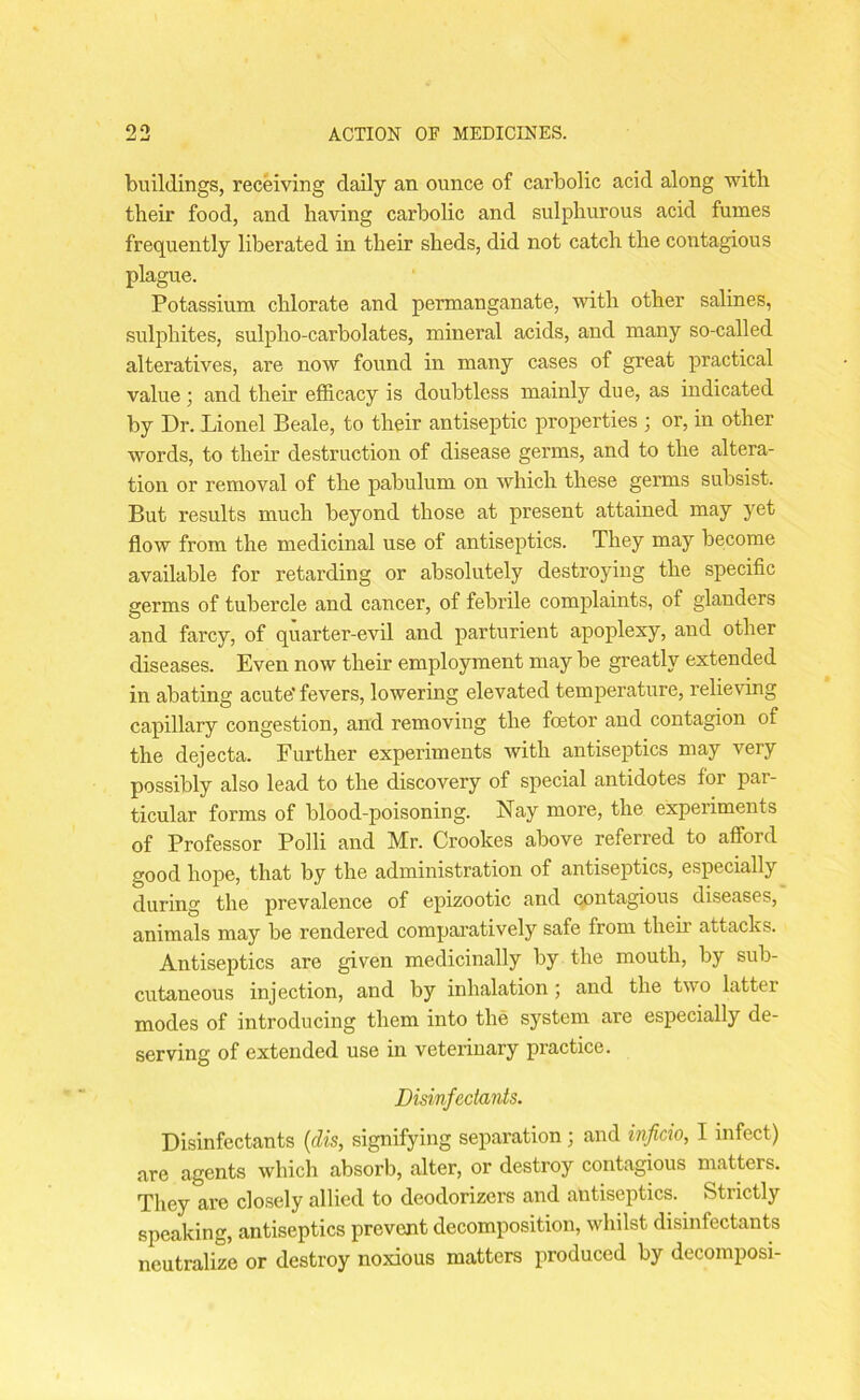 buildings, receiving daily an ounce of carbolic acid along with their food, and having carbolic and sulphurous acid fumes frequently liberated in their sheds, did not catch the contagious plague. Potassium chlorate and permanganate, with other salines, sulphites, sulplio-carbolates, mineral acids, and many so-called alteratives, are now found in many cases of great practical value; and their efficacy is doubtless mainly due, as indicated by Dr. Lionel Beale, to their antiseptic properties • or, in other words, to their destruction of disease germs, and to the altera- tion or removal of the pabulum on which these germs subsist. But results much beyond those at present attained may yet flow from the medicinal use of antiseptics. They may become available for retarding or absolutely destroying the specific germs of tubercle and cancer, of febrile complaints, of glanders and farcy, of quarter-evil and parturient apoplexy, and other diseases. Even now their employment may be greatly extended in abating acute' fevers, lowering elevated temperature, relieving capillary congestion, and removing the foetor and contagion of the dejecta. Further experiments with antiseptics may very possibly also lead to the discovery of special antidotes for par- ticular forms of blood-poisoning. Nay more, the experiments of Professor Polli and Mr. Crookes above referred to afford good hope, that by the administration of antiseptics, especially during the prevalence of epizootic and contagious diseases, animals may be rendered comparatively safe from their attacks. Antiseptics are given medicinally by the mouth, by sub- cutaneous injection, and by inhalation ; and the two latter modes of introducing them into the system are especially de- serving of extended use in veterinary practice. Disinfectants. Disinfectants (dis, signifying separation; and inficio, I rnfect) are agents which absorb, alter, or destroy contagious matters. They are closely allied to deodorizers and antiseptics. Strictly speaking, antiseptics prevent decomposition, whilst disinfectants neutralize or destroy noxious matters produced by decomposi-