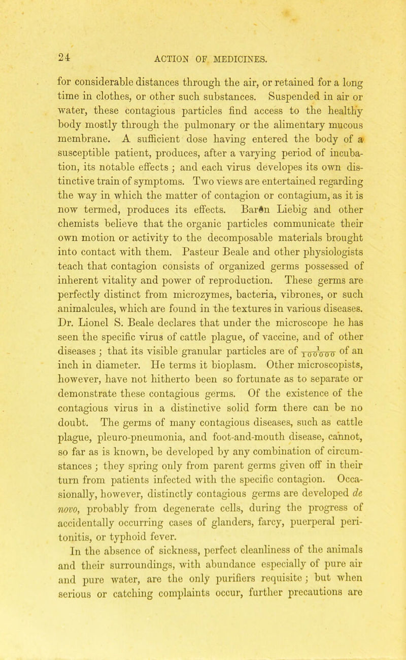 for considerable distances through the air, or retained for a long time in clothes, or other such substances. Suspended in air or water, these contagious particles find access to the healthy body mostly through the pulmonary or the alimentary mucous membrane. A sufficient dose having entered the body of a susceptible patient, produces, after a varying period of incuba- tion, its notable effects ; and each virus developes its own dis- tinctive train of symptoms. Two views are entertained regarding the way in which the matter of contagion or contagium, as it is now termed, produces its effects. BarGn Liebig and other chemists believe that the organic particles communicate their own motion or activity to the decomposable materials brought into contact with them. Pasteur Beale and other physiologists teach that contagion consists of organized germs possessed of inherent vitality and power of reproduction. These germs are perfectly distinct from microzymes, bacteria, vibrones, or such animalcules, which are found in the textures in various diseases. Dr. Lionel S. Beale declares that under the microscope he has seen the specific virus of cattle plague, of vaccine, and of other diseases ; that its visible granular particles are of lo-$0 07T of an inch in diameter. He terms it bioplasm. Other microscopists, however, have not hitherto been so fortunate as to separate or demonstrate these contagious germs. Of the existence of the contagious virus in a distinctive solid form there can be no doubt. The germs of many contagious diseases, such as cattle plague, pleuro-pneumonia, and foot-and-mouth disease, cannot, so far as is known, be developed by any combination of circum- stances ; they spring only from parent germs given off in their turn from patients infected with the specific contagion. Occa- sionally, however, distinctly contagious germs are developed de novo, probably from degenerate cells, during the progress of accidentally occurring cases of glanders, farcy, puerperal peri- tonitis, or typhoid fever. In the absence of sickness, perfect cleanliness of the animals and their surroundings, with abundance especially of pure air and pure water, are the only purifiers requisite; but when serious or catching complaints occur, further precautions are