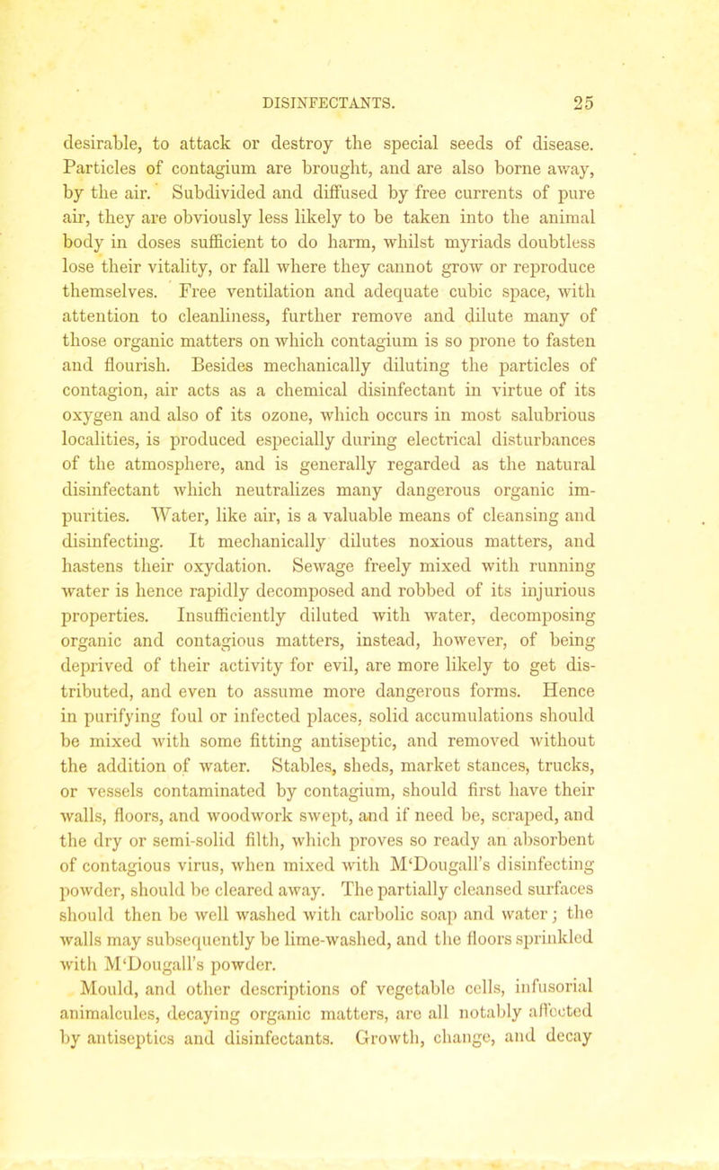 desirable, to attack or destroy the special seeds of disease. Particles of contagium are brought, and are also borne away, by the air. Subdivided and diffused by free currents of pure air, they are obviously less likely to be taken into the animal body in doses sufficient to do harm, whilst myriads doubtless lose their vitality, or fall where they cannot grow or reproduce themselves. Free ventilation and adequate cubic space, with attention to cleanliness, further remove and dilute many of those organic matters on which contagium is so prone to fasten and flourish. Besides mechanically diluting the particles of contagion, air acts as a chemical disinfectant in virtue of its oxygen and also of its ozone, which occurs in most salubrious localities, is produced especially during electrical disturbances of the atmosphere, and is generally regarded as the natural disinfectant which neutralizes many dangerous organic im- purities. Water, like air, is a valuable means of cleansing and disinfecting. It mechanically dilutes noxious matters, and hastens their oxydation. Sewage freely mixed with running water is hence rapidly decomposed and robbed of its injurious properties. Insufficiently diluted with water, decomposing organic and contagious matters, instead, however, of being deprived of their activity for evil, are more likely to get dis- tributed, and even to assume more dangerous forms. Hence in purifying foul or infected places, solid accumulations should be mixed with some fitting antiseptic, and removed without the addition of water. Stables, sheds, market stances, trucks, or vessels contaminated by contagium, should first have their walls, floors, and woodwork swept, and if need be, scraped, and the dry or semi-solid filth, which proves so ready an absorbent of contagious virus, when mixed with M‘DougaH’s disinfecting powder, should be cleared away. The partially cleansed surfaces should then be well washed with carbolic soap and water; the walls may subsequently be lime-washed, and the floors sprinkled with MflDougall’s powder. Mould, and other descriptions of vegetable cells, infusorial animalcules, decaying organic matters, are all notably affected by antiseptics and disinfectants. Growth, change, and decay