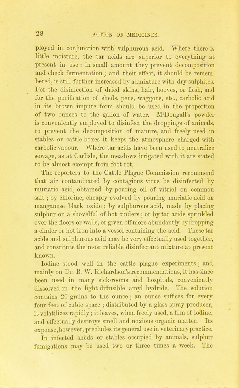 ployed in conjunction with sulphurous acid. Where there is little moisture, the tar acids are superior to everything at present in use : in small amount the) prevent decomposition and check fermentation; and their effect, it should be remem- bered, is still further increased by admixture with dry sulphites. For the disinfection of dried skins, hair, hooves, or flesh, and for the purification of sheds, pens, waggons, etc., carbolic acid in its brown impure form should be used in the proportion of two ounces to the gallon of water. M‘Dougall’s powder is conveniently employed to disinfect the droppings of animals, to prevent the decomposition of manure, and freely used in stables or cattle-boxes it keeps the atmosphere charged with carbolic vapour. Where tar acids have been used to neutralize sewage, as at Carlisle, the meadows irrigated with it are stated to be almost exempt from foot-rot. The reporters to the Cattle Plague Commission recommend that air contaminated by contagious virus be disinfected by muriatic acid, obtained by pouring oil of vitriol on common salt; by chlorine, cheaply evolved by pouring muriatic acid on manganese black oxide ; by sulphurous acid, made by placing sulphur on a shovelful of hot cinders; or by tar acids sprinkled over the floors or walls, or given off more abundantly by dropping a cinder or hot iron into a vessel containing the acid. These tar acids and sulphurous acid may be very effectually used together, and constitute the most reliable disinfectant mixture at present known. Iodine stood well in the cattle plague experiments; and mainly on Dr. B. W. Richardson’s recommendations, it has since been used in many sick-rooms and hospitals, conveniently dissolved in the light diffusible amyl hydride. The solution contains 20 grains to the ounce; an ounce suffices for every four feet of cubic space ; distributed by a glass spray producer, it volatilizes rapidly; it leaves, when freely used, a film of iodine, and effectually destroys smell and noxious organic matter. Its expense, however, precludes its general use in veterinary practice. In infected sheds or stables occupied by animals, sulphur fumigations may be used two or three times a week. The