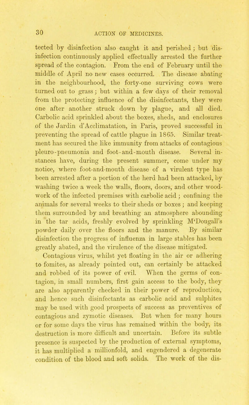 tected by disinfection also caught it and perished ; but dis- infection continuously applied effectually arrested the further spread of the contagion. From the end of February until the middle of April no new cases occurred. The disease abating in the neighbourhood, the forty-one surviving cows were turned out to grass; but within a few days of their removal from the protecting influence of the disinfectants, they were one after another struck down by plague, and all died. Carbolic acid sprinkled about the boxes, sheds, and enclosures of the Jardin d’Acclimatation, in Paris, proved successful in preventing the spread of cattle plague in 1865. Similar treat- ment has secured the like immunity from attacks of contagious pleuro-pneumonia and foot-and-mouth disease. Several in- stances have, during the present summer, come under my notice, where foot-and-mouth disease of a virulent type has been arrested after a portion of the herd had been attacked, by washing twice a week the walls, floors, doors, and other wood- work of the infected premises with carbolic acid ; confining the animals for several weeks to their sheds or boxes ; and keeping them surrounded by and breathing an atmosphere abounding in the tar acids, freshly evolved by sprinkling M‘Dougall’s powder daily over the floors and the manure. By similar disinfection the progress of influenza in large stables has been greatly abated, and the virulence of the disease mitigated. Contagious virus, whilst yet floating in the air or adhering to fomites, as already pointed out, can certainly be attacked and robbed of its power of evil. When the germs of con- tagion, in small numbers, first gain access to the body, they are also apparently checked in their power of reproduction, and hence such disinfectants as carbolic acid and sulphites may be used with good prospects of success as preventives of contagious and zymotic diseases. But when for many hours or for some days the virus has remained within the body, its destruction is more difficult and uncertain. Before its subtle presence is suspected by the production of external symptoms, it has multiplied a millionfold, and engendered a degenerate condition of the blood and soft solids. The work of the dis-