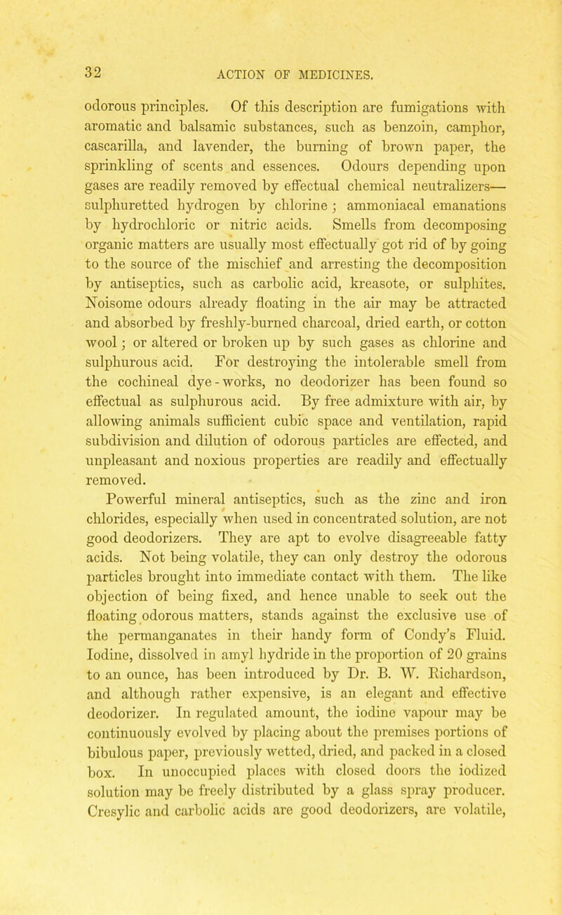 odorous principles. Of this description are fumigations with aromatic and balsamic substances, such as benzoin, camphor, cascarilla, and lavender, the burning of brown paper, the sprinkling of scents and essences. Odours depending upon gases are readily removed by effectual chemical neutralizers— sulphuretted hydrogen by chlorine ; ammoniacal emanations by hydrochloric or nitric acids. Smells from decomposing organic matters are usually most effectually got rid of by going to the source of the mischief and arresting the decomposition by antiseptics, such as carbolic acid, kreasote, or sulphites. Noisome odours already floating in the air may be attracted and absorbed by freshly-burned charcoal, dried earth, or cotton wool; or altered or broken up by such gases as chlorine and sulphurous acid. For destroying the intolerable smell from the cochineal dye-works, no deodorizer has been found so effectual as sulphurous acid. By free admixture with air, by allowing animals sufficient cubic space and ventilation, rapid subdivision and dilution of odorous particles are effected, and unpleasant and noxious properties are readily and effectually removed. Powerful mineral antiseptics, such as the zinc and iron chlorides, especially when used in concentrated solution, are not good deodorizers. They are apt to evolve disagreeable fatty acids. Not being volatile, they can only destroy the odorous particles brought into immediate contact with them. The like objection of being fixed, and hence unable to seek out the floating odorous matters, stands against the exclusive use of the permanganates in their handy form of Condy’s Fluid. Iodine, dissolved in amyl hydride in the proportion of 20 grains to an ounce, has been introduced by Dr. B. W. Richardson, and although rather expensive, is an elegant and effective deodorizer. In regulated amount, the iodine vapour may be continuously evolved by placing about the premises portions of bibulous paper, previously wetted, dried, and packed in a closed box. In unoccupied places with closed doors the iodized solution may be freely distributed by a glass spray producer. Cresylic and carbolic acids are good deodorizers, are volatile,