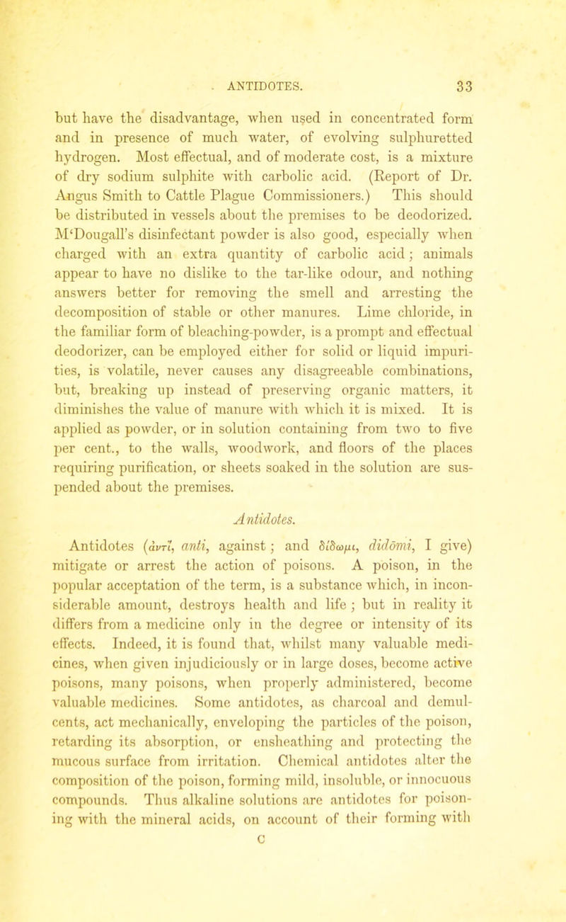 but have the disadvantage, when used in concentrated form and in presence of much water, of evolving sulphuretted hydrogen. Most effectual, and of moderate cost, is a mixture of dry sodium sulphite with carbolic acid. (Report of Dr. Angus Smith to Cattle Plague Commissioners.) This should be distributed in vessels about the premises to be deodorized. M‘DougalTs disinfectant powder is also good, especially when charged with an extra quantity of carbolic acid; animals appear to have no dislike to the tar-like odour, and nothing answers better for removing the smell and arresting the decomposition of stable or other manures. Lime chloride, in the familiar form of bleaching-powder, is a prompt and effectual deodorizer, can be employed either for solid or liquid impuri- ties, is volatile, never causes any disagreeable combinations, but, breaking up instead of preserving organic matters, it diminishes the value of manure with which it is mixed. It is applied as powder, or in solution containing from two to five per cent., to the walls, woodwork, and floors of the places requiring purification, or sheets soaked in the solution are sus- pended about the premises. Antidotes. Antidotes (<W, anti, against; and St'Sm/xt, didomi, I give) mitigate or arrest the action of poisons. A poison, in the popular acceptation of the term, is a substance which, in incon- siderable amount, destroys health and life ; but in reality it differs from a medicine only in the degree or intensity of its effects. Indeed, it is found that, whilst many valuable medi- cines, when given injudiciously or in large doses, become active poisons, many poisons, when properly administered, become valuable medicines. Some antidotes, as charcoal and demul- cents, act mechanically, enveloping the particles of the poison, retarding its absorption, or ensheathing and protecting the mucous surface from irritation. Chemical antidotes alter the composition of the poison, forming mild, insoluble, or innocuous compounds. Thus alkaline solutions are antidotes for poison- ing with the mineral acids, on account of their forming witli C