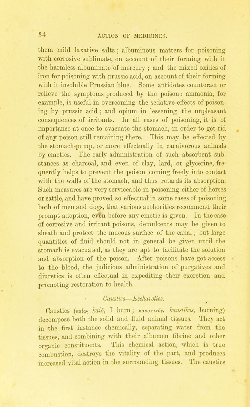 them mild laxative salts ; albuminous matters for poisoning with corrosive sublimate, on account of their forming with it the harmless albuminate of mercury ; and the mixed oxides of iron for poisoning with prussic acid, on account of their forming with it insoluble Prussian blue. Some antidotes counteract or relieve the symptoms produced by the poison : ammonia, for example, is useful in overcoming the sedative effects of poison- ing by prussic acid ; and opium in lessening the unpleasant consequences of irritants. In all cases of poisoning, it is of importance at once to evacuate the stomach, in order to get rid of any poison still remaining there. This may be effected by the stomach-pump, or more effectually in carnivorous animals by emetics. The early administration of such absorbent sub- stances as charcoal, and even of clay, lard, or glycerine, fre- quently helps to prevent the poison coming freely into contact with the walls of the stomach, and thus retards its absorption. Such measures are very serviceable in poisoning either of horses or cattle, and have proved so effectual in some cases of poisoning both of men and dogs, that various authorities recommend their prompt adoption, evbn before any emetic is given. In the case of corrosive and irritant poisons, demulcents may be given to sheath and protect the mucous surface of the canal; but large quantities of fluid should not in general be given until the stomach is evacuated, as they are apt to facilitate the solution and absorption of the poison. After poisons have got access to the blood, the judicious administration of purgatives and diuretics is often effectual in expediting their excretion and promoting restoration to health. Caustics—Escharotics. Caustics (koioj, kaio, I burn; kovittlkos, kaustikos, burning) decompose both the solid and fluid animal tissues. They act in the first instance chemically, separating water from the tissues, and combining with their albumen fibrine and other organic constituents. This chemical action, which is true combustion, destroys the vitality of the part, and produces increased vital action in the surrounding tissues. The caustics