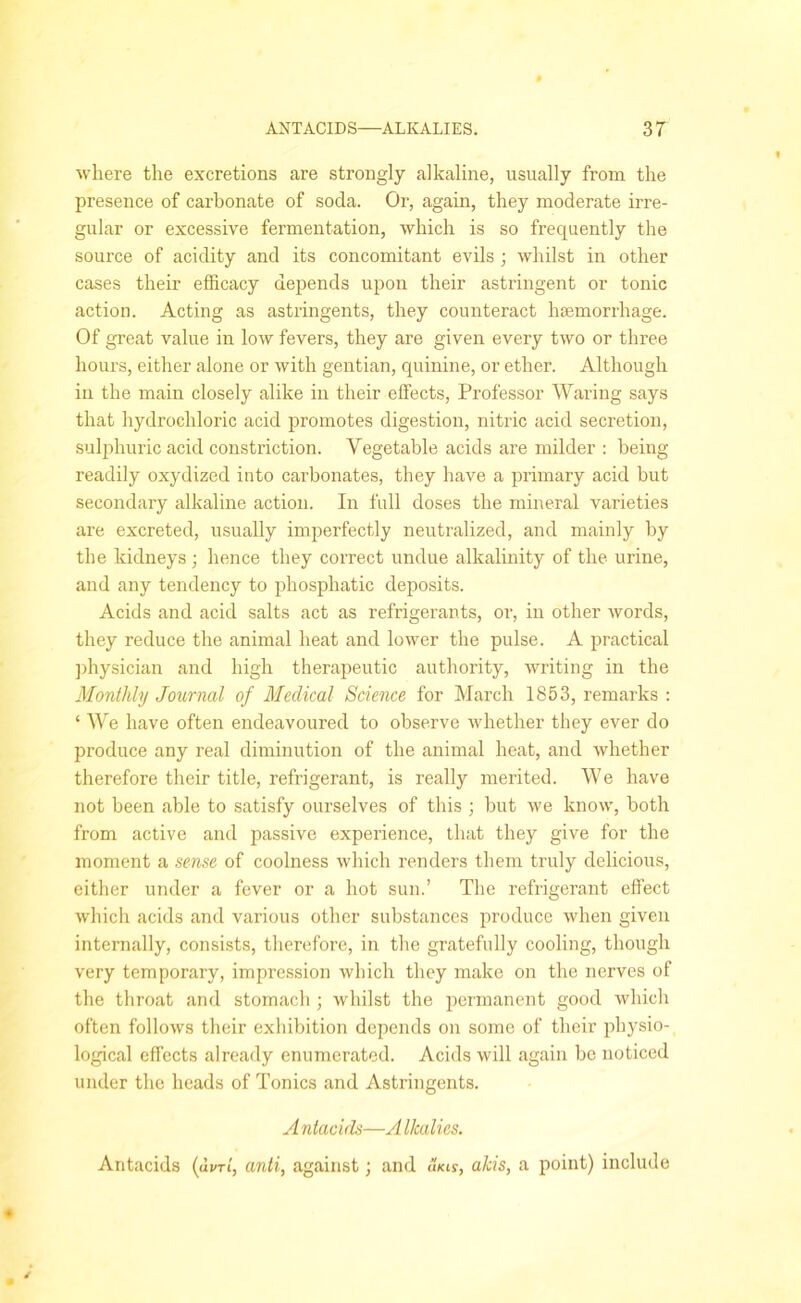where the excretions are strongly alkaline, usually from the presence of carbonate of soda. Or, again, they moderate irre- gular or excessive fermentation, which is so frequently the source of acidity and its concomitant evils ; whilst in other cases their efficacy depends upon their astringent or tonic action. Acting as astringents, they counteract haemorrhage. Of great value in low fevers, they are given every two or three hours, either alone or with gentian, quinine, or ether. Although in the main closely alike in their effects, Professor Waring says that hydrochloric acid promotes digestion, nitric acid secretion, sulphuric acid constriction. Vegetable acids are milder : being readily oxydized into carbonates, they have a primary acid but secondary alkaline action. In full doses the mineral varieties are excreted, usually imperfectly neutralized, and mainly by the kidneys; hence they correct undue alkalinity of the urine, and any tendency to phosphatic deposits. Acids and acid salts act as refrigerants, or, in other words, they reduce the animal heat and lower the pulse. A practical physician and high therapeutic authority, writing in the Monthly Journal of Medical Science for March 1853, remarks : ‘ We have often endeavoured to observe whether they ever do produce any real diminution of the animal heat, and whether therefore their title, refrigerant, is really merited. We have not been able to satisfy ourselves of this ; but we know, both from active and passive experience, that they give for the moment a sense of coolness which renders them truly delicious, either under a fever or a hot sun.’ The refrigerant effect which acids and various other substances produce when given internally, consists, therefore, in the gratefully cooling, though very temporary, impression which they make on the nerves of the throat and stomach ; whilst the permanent good which often follows their exhibition depends on some of their physio- logical effects already enumerated. Acids will again be noticed under the heads of Tonics and Astringents. A ntacids—A Ikalies. Antacids (ui/W, anti, against; and IIkis, akis, a point) include