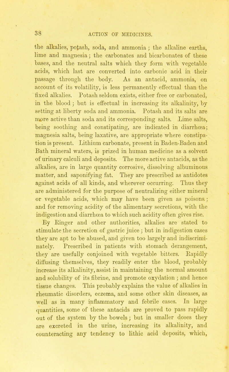 the alkalies, pofcash, soda, and ammonia; the alkaline earths, lime and magnesia; the carbonates and bicarbonates of these bases, and the neutral salts which they form with vegetable acids, which last are converted into carbonic acid in their passage through the body. As an antacid, ammonia, on account of its volatility, is less permanently effectual than the fixed alkalies. Potash seldom exists, either free or carbonated, in the blood; but is effectual in increasing its alkalinity, by setting at liberty soda and ammonia. Potash and its salts are more active than soda and its corresponding salts. Lime salts, being soothing and constipating, are indicated in diarrhcea; magnesia salts, being laxative, are appropriate where constipa- tion is present. Lithium carbonate, present in Baden-Baden and Bath mineral waters, is prized in human medicine as a solvent of urinary calculi and deposits. The more active antacids, as the alkalies, are in large quantity corrosive, dissolving albuminous matter, and saponifying fat. They are prescribed as antidotes against acids of all kinds, and wherever occurring. Thus they are administered for the purpose of neutralizing either mineral or vegetable acids, which may have been given as poisons; and for removing acidity of the alimentary secretions, •with the indigestion and diarrhoea to which such acidity often gives rise. By Ringer and other authorities, alkalies are stated to stimulate the secretion of gastric juice ; but in indigestion cases they are apt to be abused, and given too largely and indiscrimi- nately. Prescribed in patients with stomach derangement, they are usefully conjoined with vegetable bitters. Rapidly diffusing themselves, they readily enter the blood, probably increase its alkalinity, assist in maintaining the normal amount and solubility of its fibrine, and promote oxydation ; and hence tissue changes. This probably explains the value of alkalies in rheumatic disorders, eczema, and some other skin diseases, as well as in many inflammatory and febrile cases. In large quantities, some of these antacids are proved to pass rapidly out of the system by the bowels; but in smaller doses they are excreted in the urine, increasing its alkalinity, and counteracting any tendency to lithic acid deposits, which,