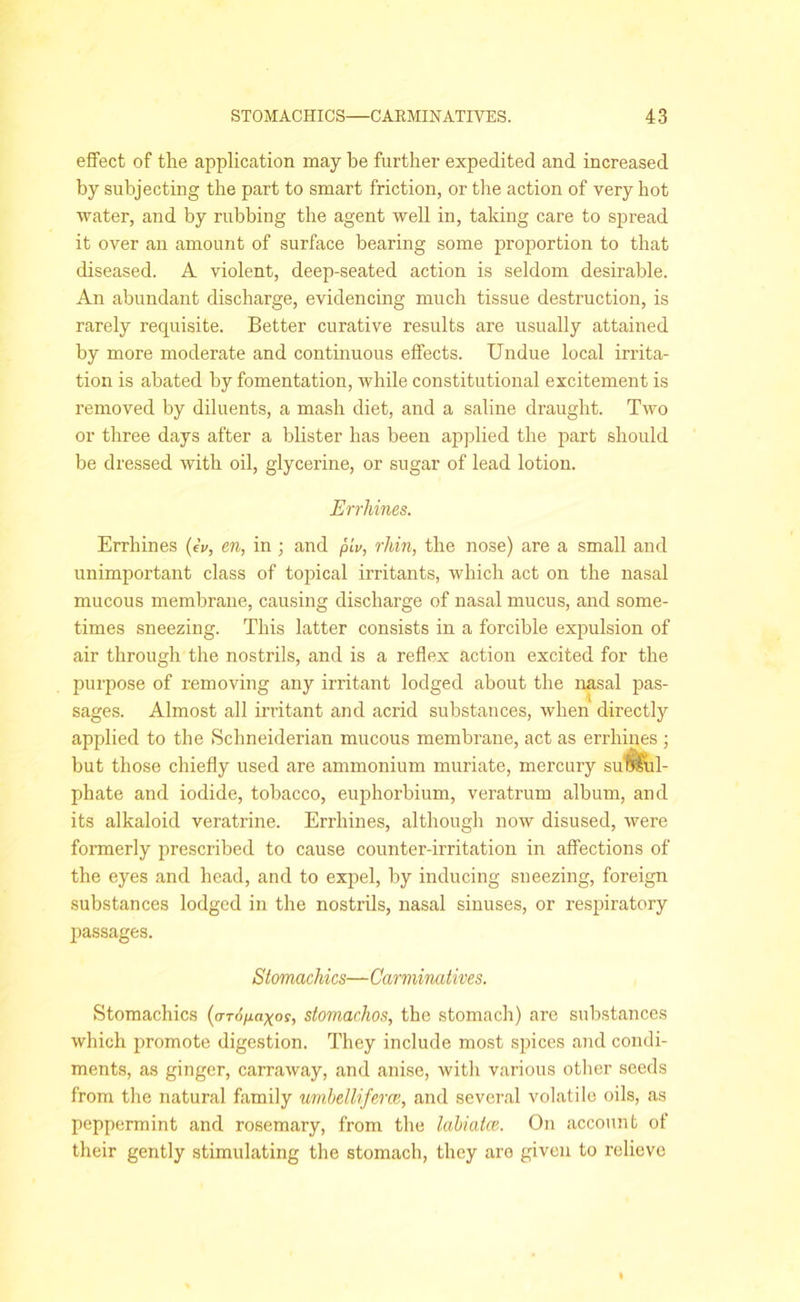 effect of the application may be further expedited and increased by subjecting the part to smart friction, or the action of very hot ■water, and by rubbing the agent well in, taking care to spread it over an amount of surface bearing some proportion to that diseased. A violent, deep-seated action is seldom desirable. An abundant discharge, evidencing much tissue destruction, is rarely requisite. Better curative results are usually attained by more moderate and continuous effects. Undue local irrita- tion is abated by fomentation, while constitutional excitement is removed by diluents, a mash diet, and a saline draught. Two or three days after a blister has been applied the part should be dressed with oil, glycerine, or sugar of lead lotion. Errliines. Errhines (A, en, in ; and piu, rhin, the nose) are a small and unimportant class of topical irritants, which act on the nasal mucous membrane, causing discharge of nasal mucus, and some- times sneezing. This latter consists in a forcible expulsion of air through the nostrils, and is a reflex action excited for the purpose of removing any irritant lodged about the nasal pas- sages. Almost all irritant and acrid substances, when directly applied to the Schneiderian mucous membrane, act as errhines ; but those chiefly used are ammonium muriate, mercury suft&ul- phate and iodide, tobacco, euphorbium, veratrum album, and its alkaloid veratrine. Errhines, although now disused, were formerly prescribed to cause counter-irritation in affections of the eyes and head, and to expel, by inducing sneezing, foreign substances lodged in the nostrils, nasal sinuses, or respiratory passages. Stomachics—Carminatives. Stomachics (aropaxos, stomachos, the stomach) are substances which promote digestion. They include most spices and condi- ments, as ginger, carraway, and anise, with various other seeds from the natural family urnbelliferce, and several volatile oils, as peppermint and rosemary, from the labiatce.. On account of their gently stimulating the stomach, they aro given to relieve